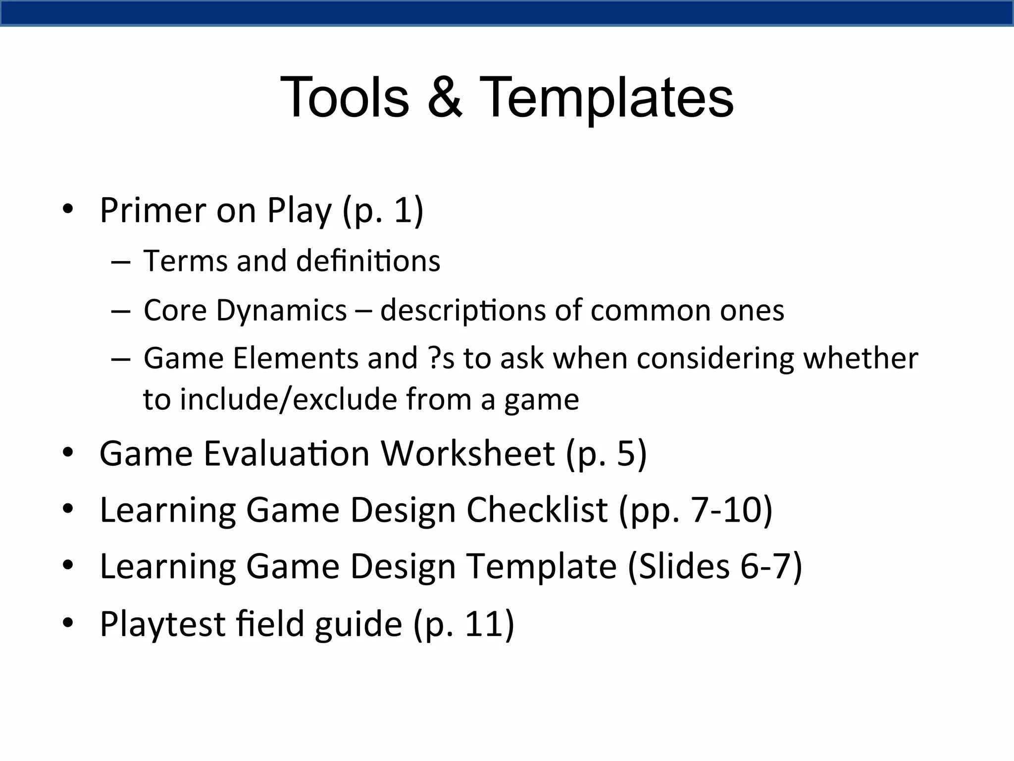 Tools & Templates
•  Primer	
  on	
  Play	
  (p.	
  1)	
  	
  
–  Terms	
  and	
  deﬁni4ons	
  
–  Core	
  Dynamics	
  –	
  descrip4ons	
  of	
  common	
  ones	
  
–  Game	
  Elements	
  and	
  ?s	
  to	
  ask	
  when	
  considering	
  whether	
  
to	
  include/exclude	
  from	
  a	
  game	
  

• 
• 
• 
• 

Game	
  Evalua4on	
  Worksheet	
  (p.	
  5)	
  
Learning	
  Game	
  Design	
  Checklist	
  (pp.	
  7-­‐10)	
  
Learning	
  Game	
  Design	
  Template	
  (Slides	
  6-­‐7)	
  
Playtest	
  ﬁeld	
  guide	
  (p.	
  11)	
  

 