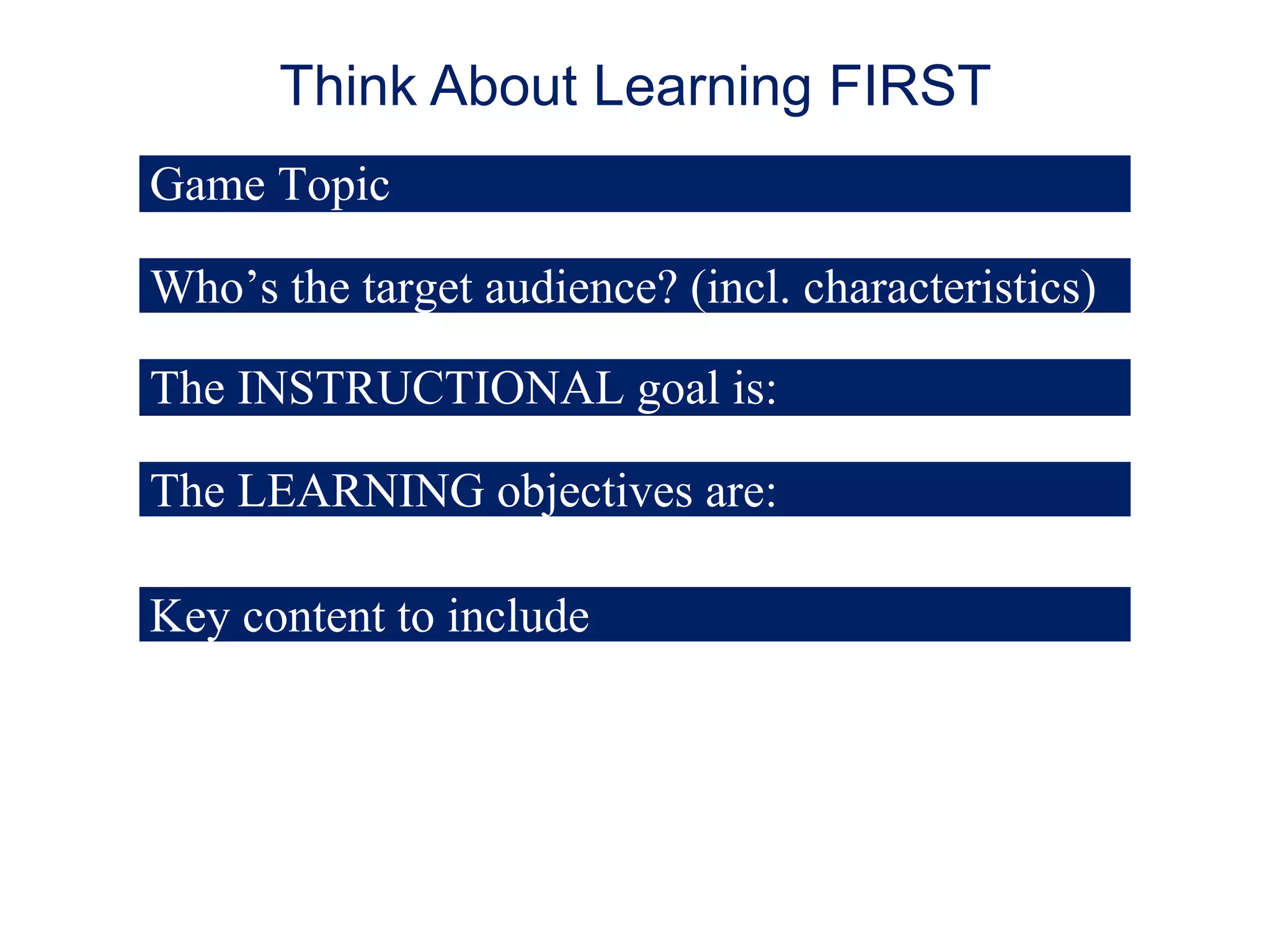 Think About Learning FIRST
Game Topic
Who’s the target audience? (incl. characteristics)
The INSTRUCTIONAL goal is:
The LEARNING objectives are:
Key content to include

 