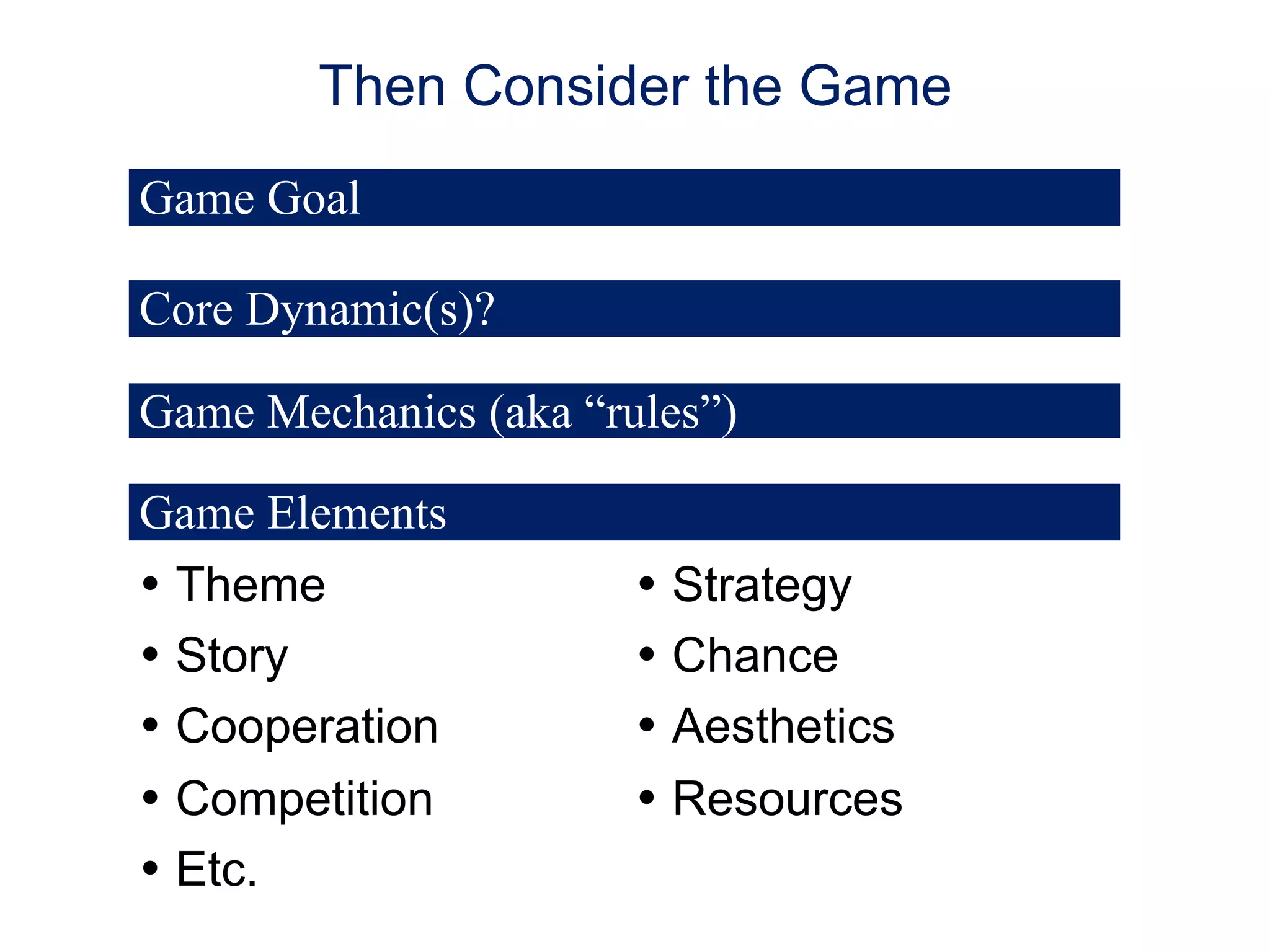 Then Consider the Game
Game Goal
Core Dynamic(s)?
Game Mechanics (aka “rules”)
Game Elements
• Theme
• Story
• Cooperation
• Competition
• Etc.

• Strategy
• Chance
• Aesthetics
• Resources

 