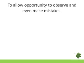 To allow opportunity to observe and even make mistakes.