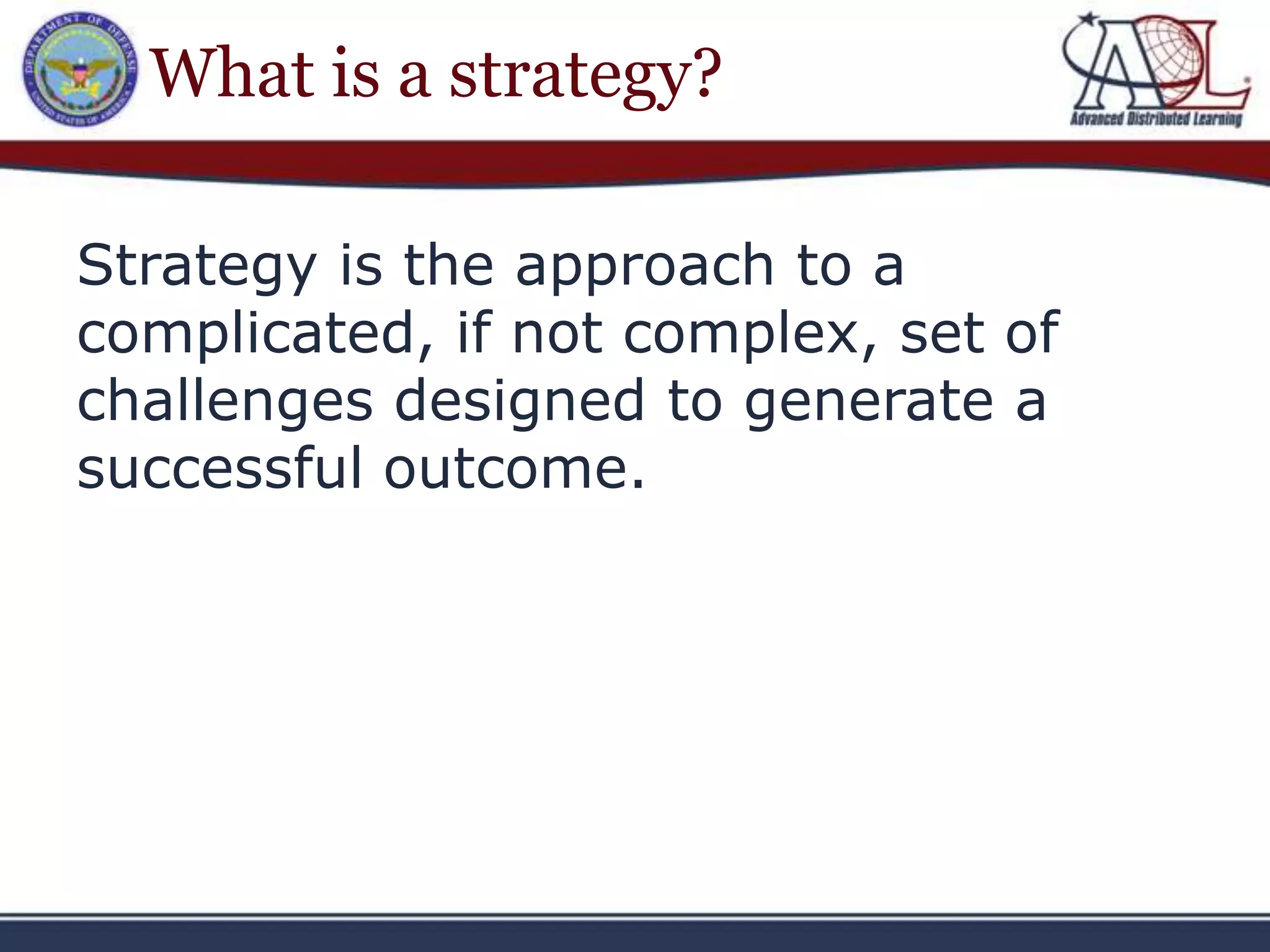 What is a strategy?

Strategy is the approach to a
complicated, if not complex, set of
challenges designed to generate a
successful outcome.
 