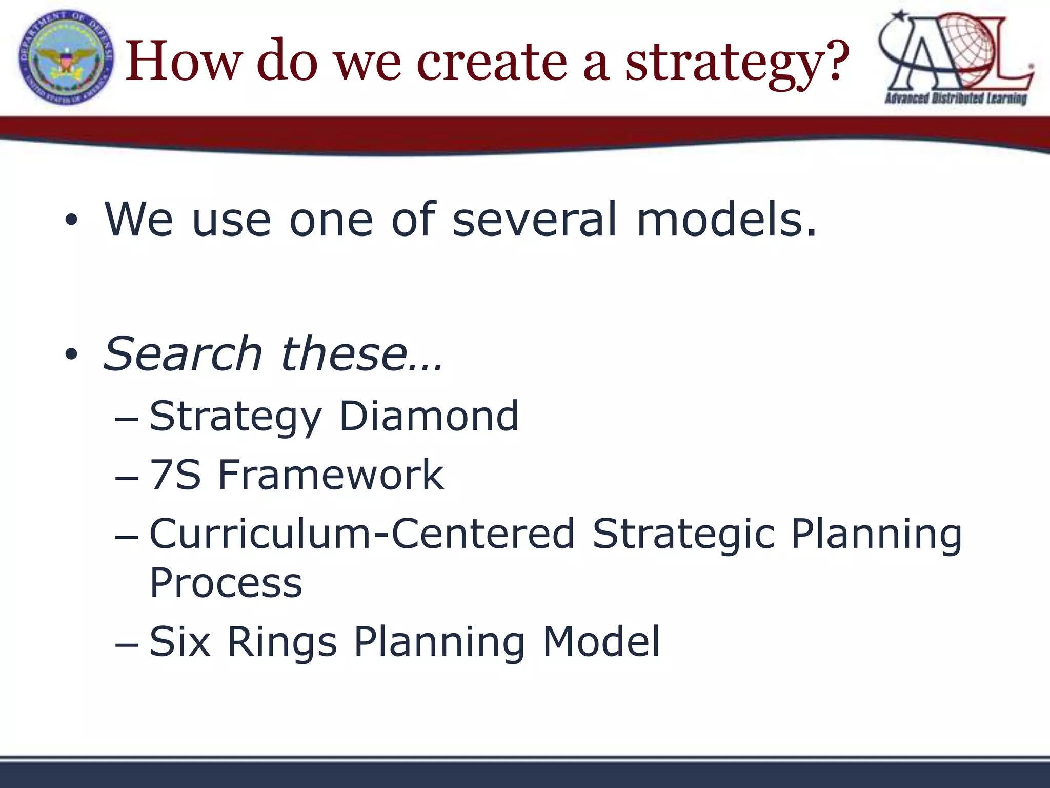 How do we create a strategy?

• We use one of several models.

• Search these…
  – Strategy Diamond
  – 7S Framework
  – Curriculum-Centered Strategic Planning
    Process
  – Six Rings Planning Model
 
