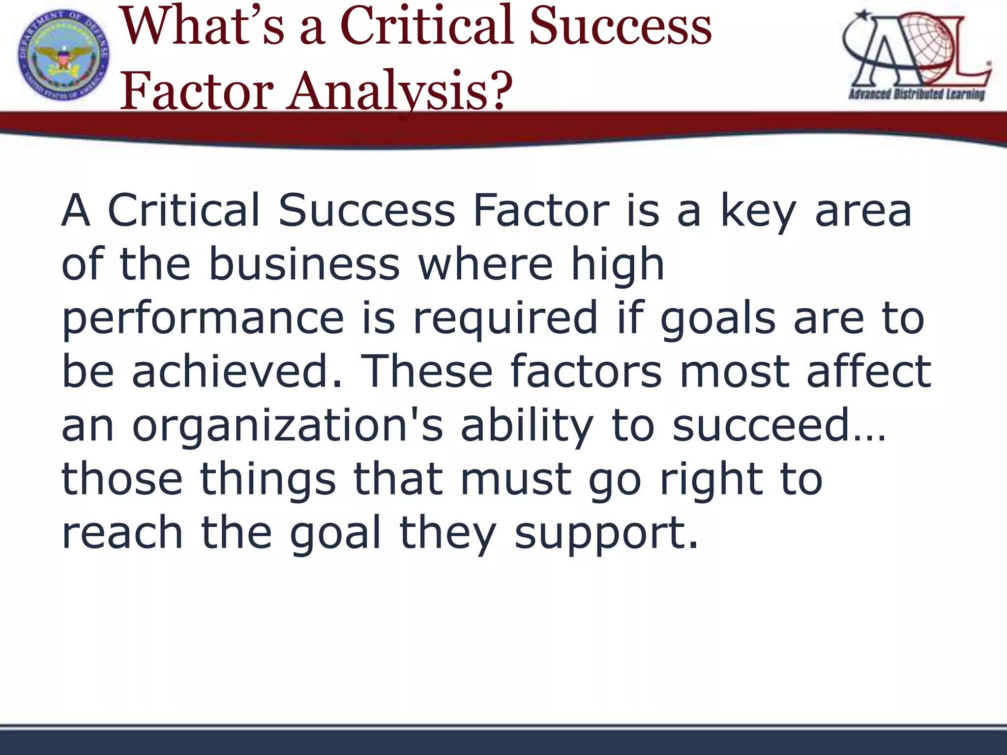 What’s a Critical Success
  Factor Analysis?

A Critical Success Factor is a key area
of the business where high
performance is required if goals are to
be achieved. These factors most affect
an organization's ability to succeed…
those things that must go right to
reach the goal they support.
 