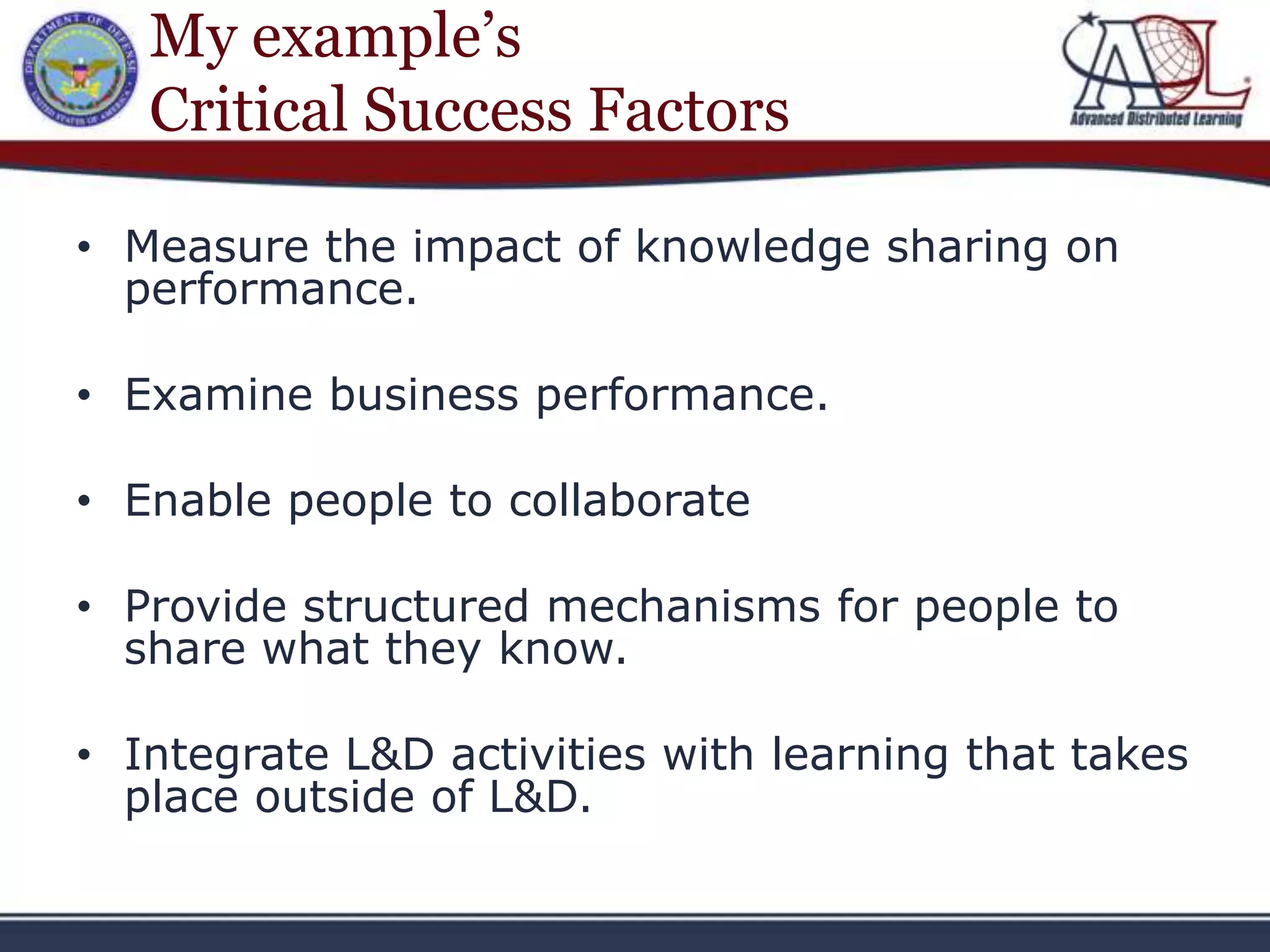 My example’s
   Critical Success Factors

• Measure the impact of knowledge sharing on
  performance.

• Examine business performance.

• Enable people to collaborate

• Provide structured mechanisms for people to
  share what they know.

• Integrate L&D activities with learning that takes
  place outside of L&D.
 