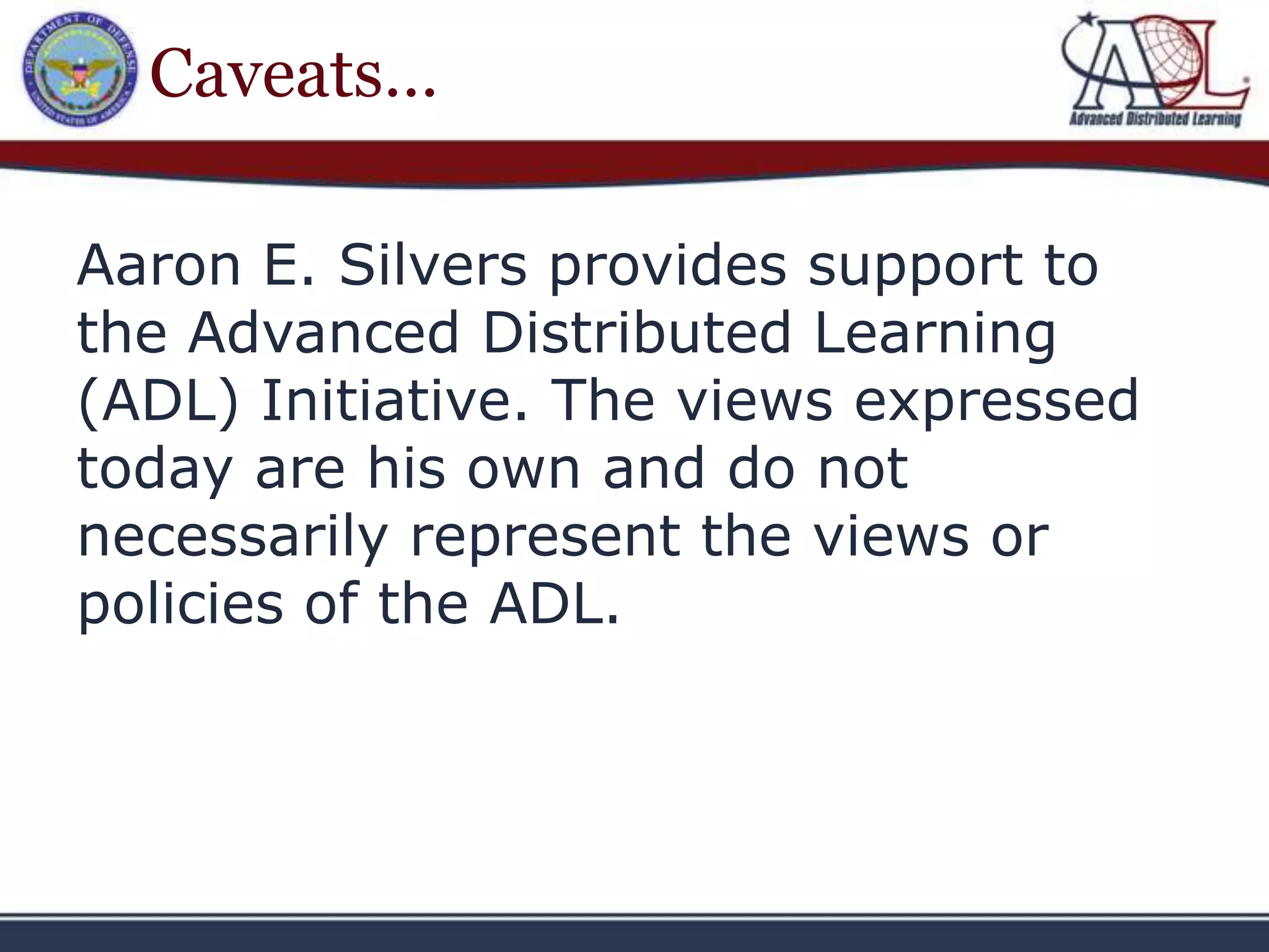 Caveats…

Aaron E. Silvers provides support to
the Advanced Distributed Learning
(ADL) Initiative. The views expressed
today are his own and do not
necessarily represent the views or
policies of the ADL.
 