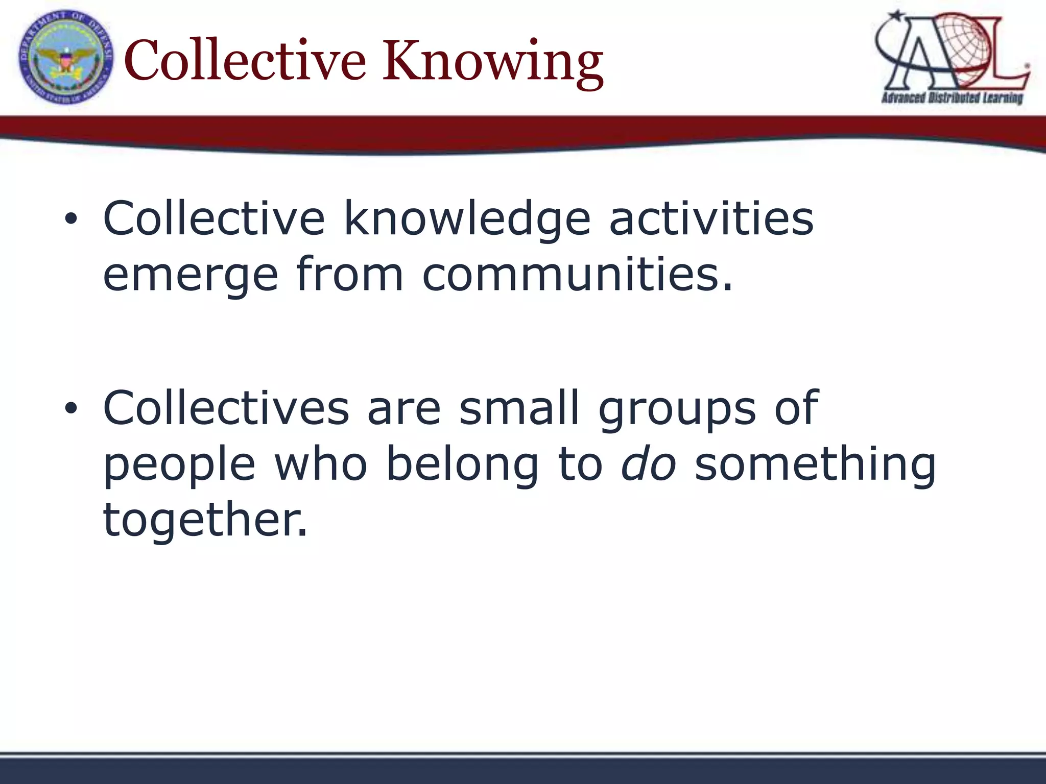 Collective Knowing

• Collective knowledge activities
  emerge from communities.

• Collectives are small groups of
  people who belong to do something
  together.
 