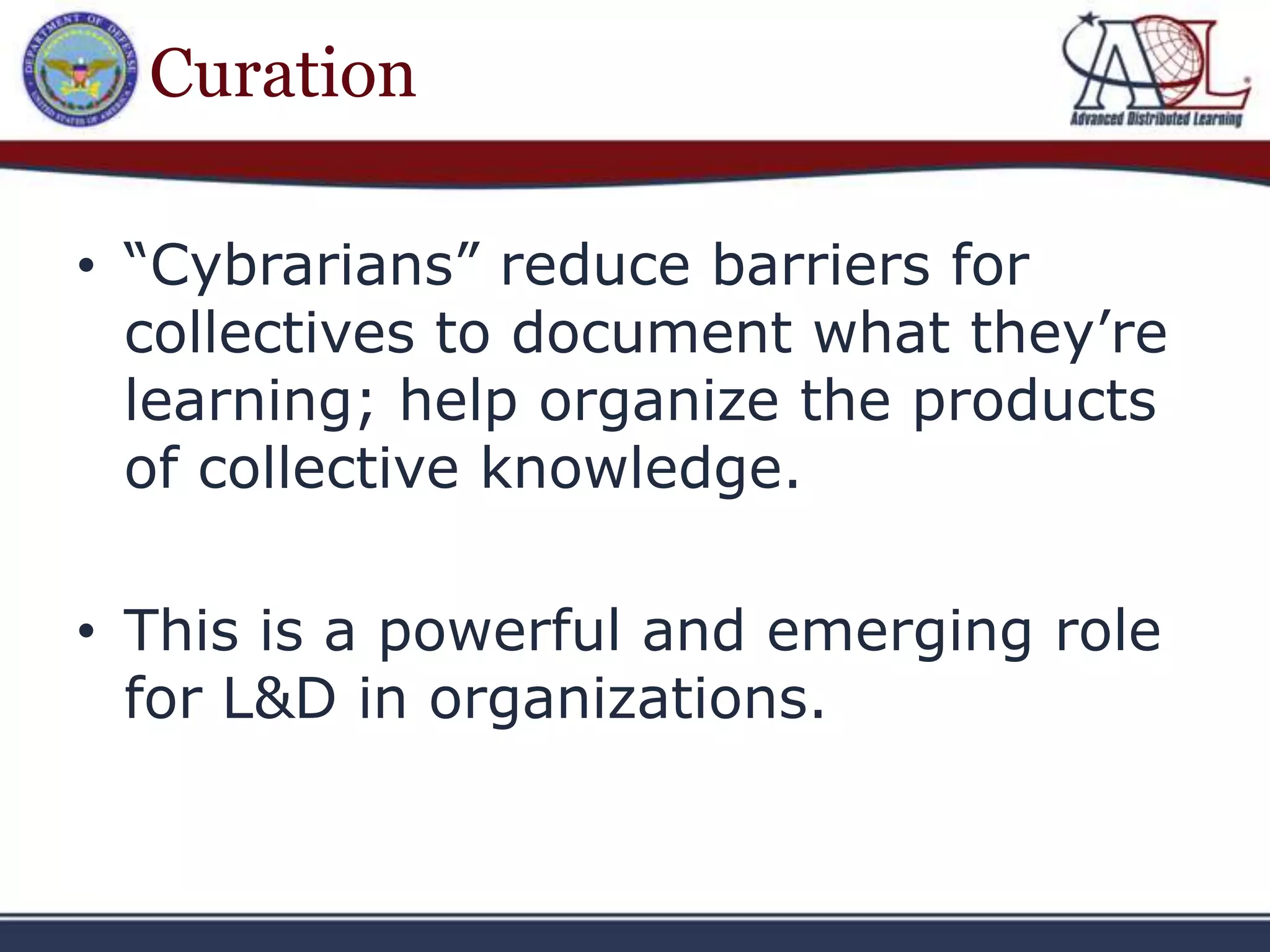 Curation

• “Cybrarians” reduce barriers for
  collectives to document what they’re
  learning; help organize the products
  of collective knowledge.

• This is a powerful and emerging role
  for L&D in organizations.
 