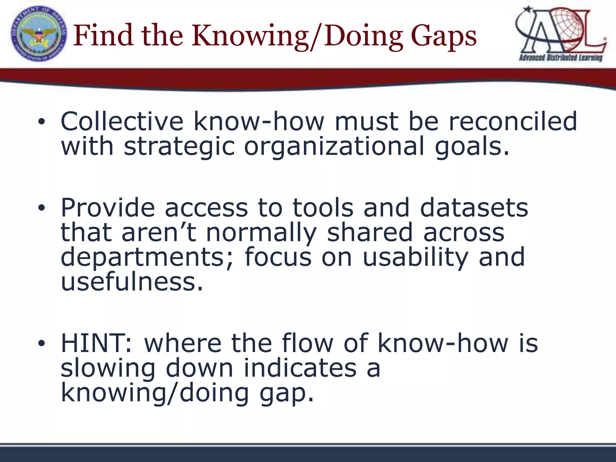 Find the Knowing/Doing Gaps

• Collective know-how must be reconciled
  with strategic organizational goals.

• Provide access to tools and datasets
  that aren’t normally shared across
  departments; focus on usability and
  usefulness.

• HINT: where the flow of know-how is
  slowing down indicates a
  knowing/doing gap.
 