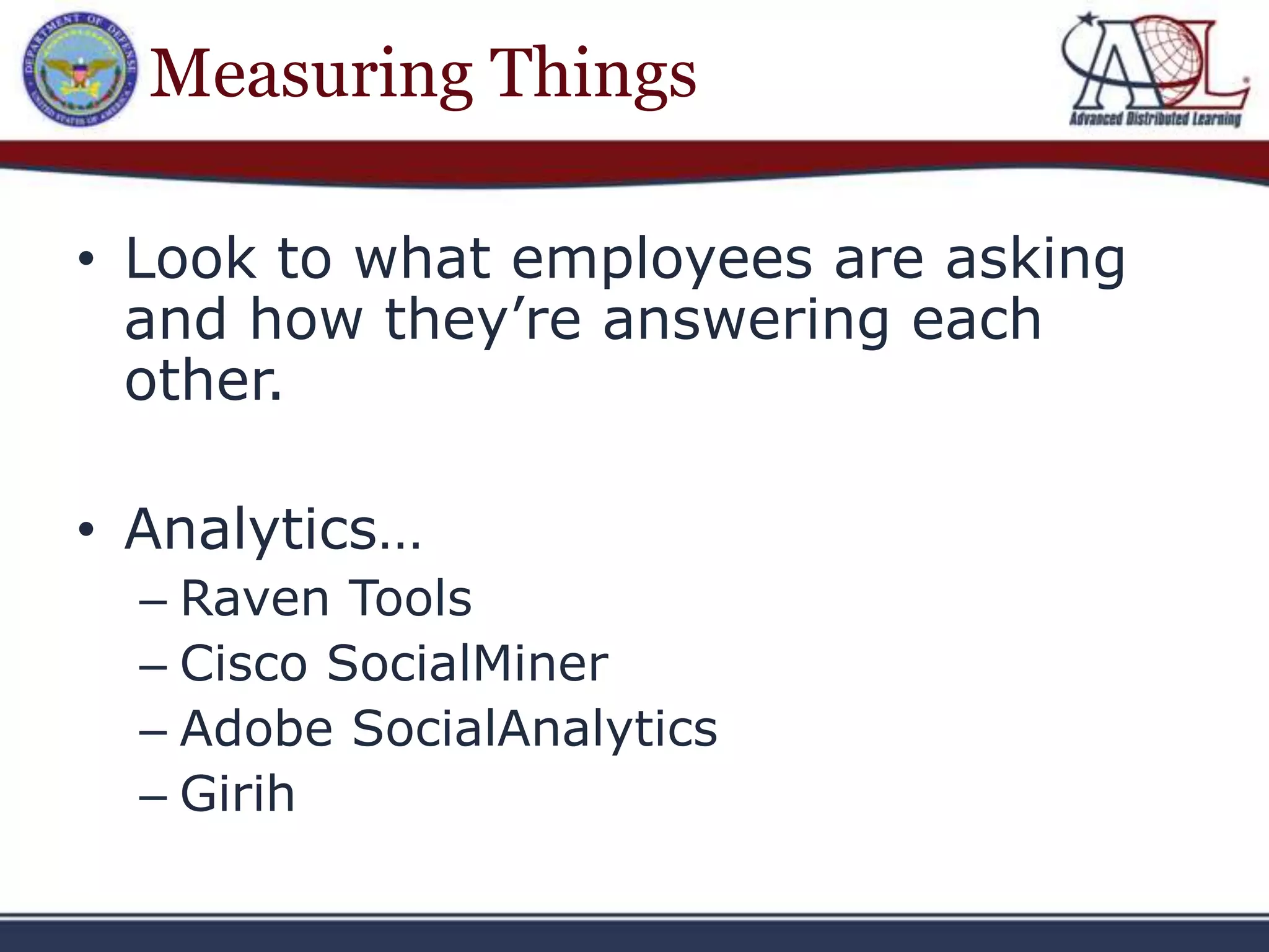 Measuring Things

• Look to what employees are asking
  and how they’re answering each
  other.

• Analytics…
  – Raven Tools
  – Cisco SocialMiner
  – Adobe SocialAnalytics
  – Girih
 