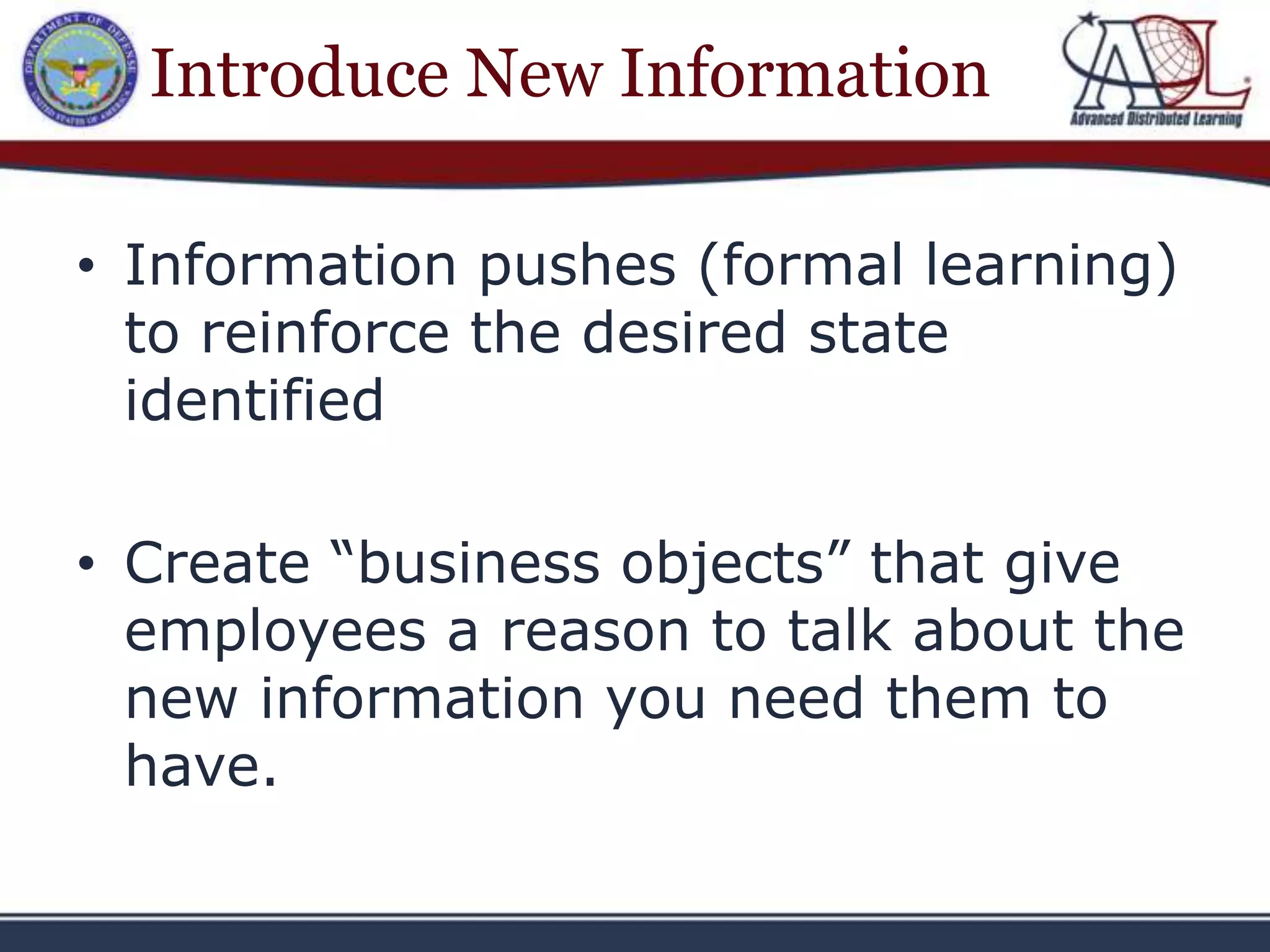 Introduce New Information

• Information pushes (formal learning)
  to reinforce the desired state
  identified

• Create “business objects” that give
  employees a reason to talk about the
  new information you need them to
  have.
 