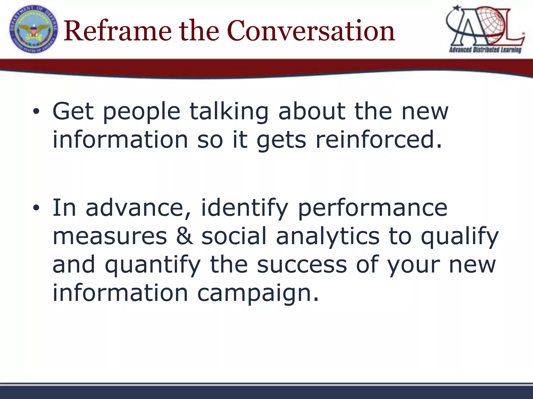 Reframe the Conversation

• Get people talking about the new
  information so it gets reinforced.

• In advance, identify performance
  measures & social analytics to qualify
  and quantify the success of your new
  information campaign.
 