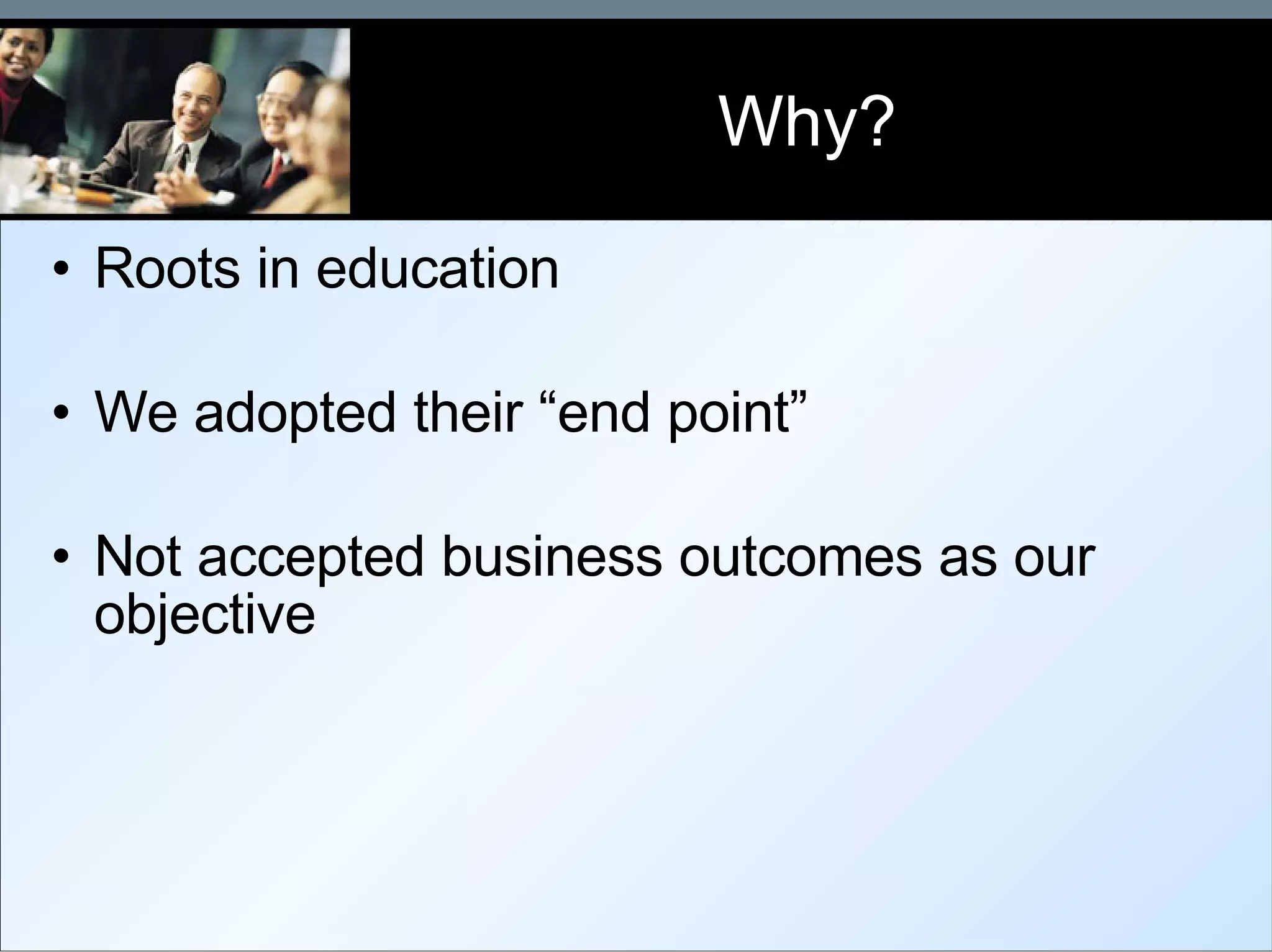 Why? Roots in education We adopted their “end point” Not accepted business outcomes as our objective 
