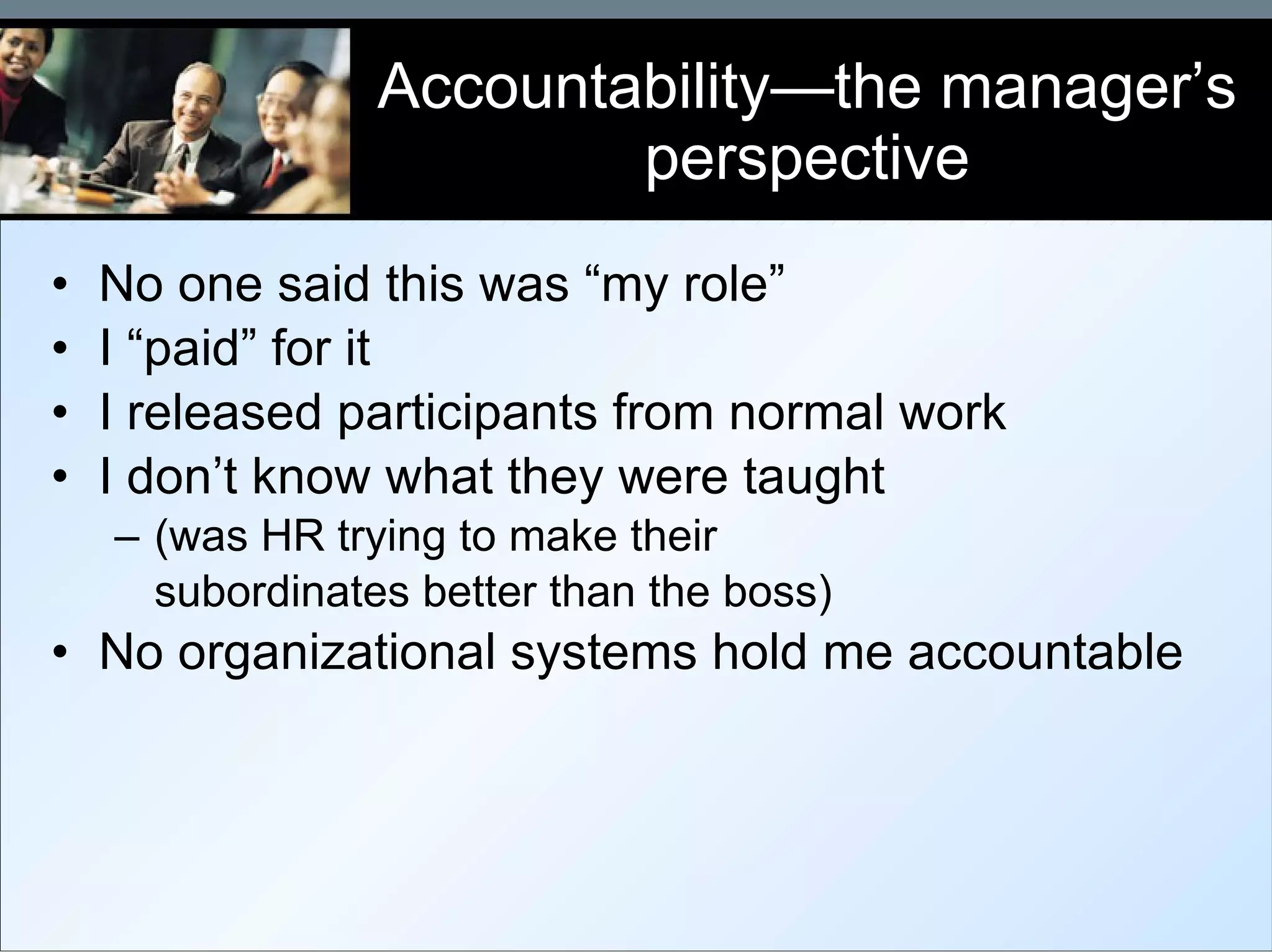Accountability—the manager’s perspective No one said this was “my role” I “paid” for it I released participants from normal work I don’t know what they were taught (was HR trying to make their subordinates better than the boss) No organizational systems hold me accountable 