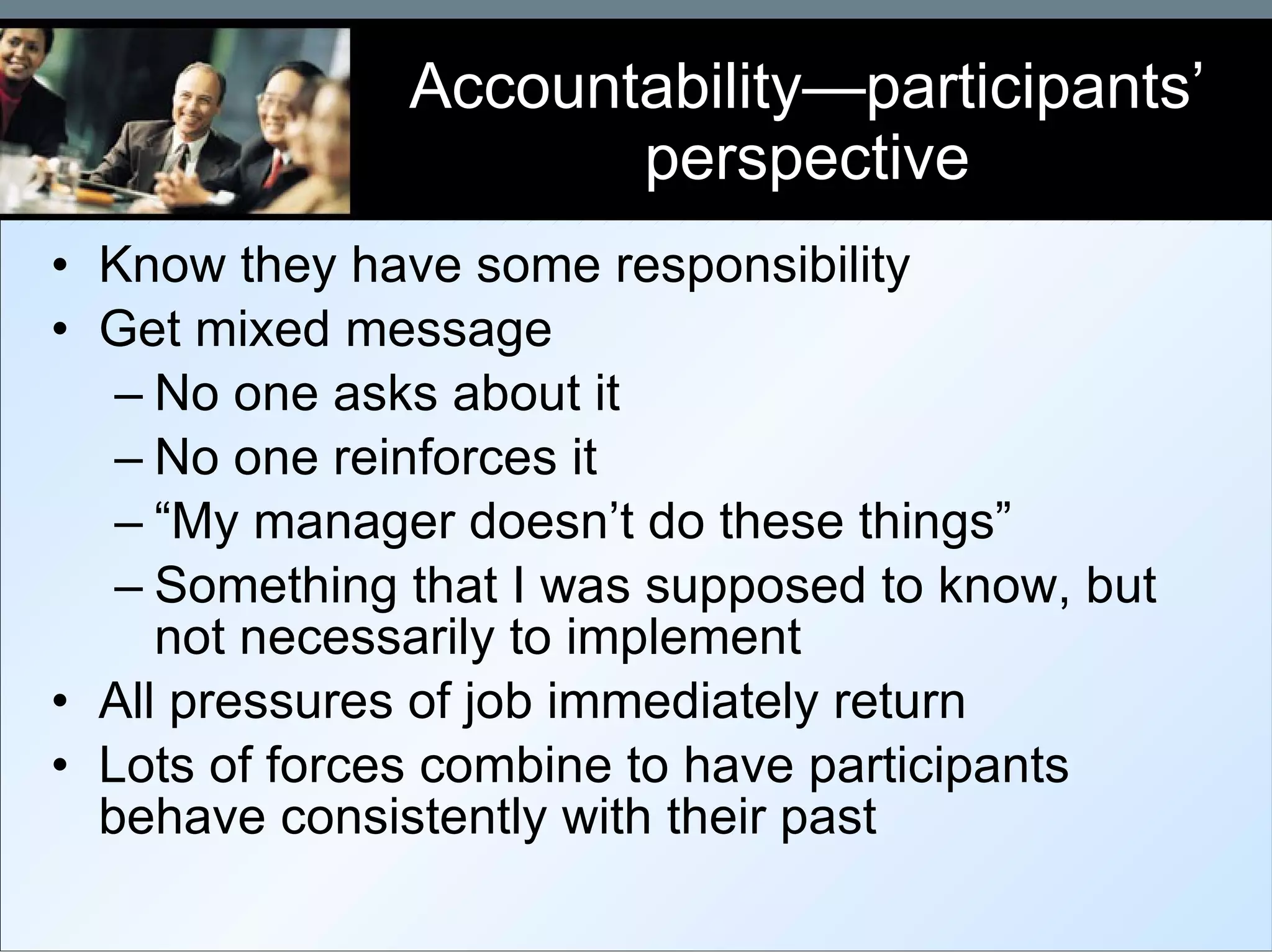 Accountability—participants’ perspective Know they have some responsibility Get mixed message No one asks about it No one reinforces it “ My manager doesn’t do these things” Something that I was supposed to know, but not necessarily to implement All pressures of job immediately return Lots of forces combine to have participants behave consistently with their past 