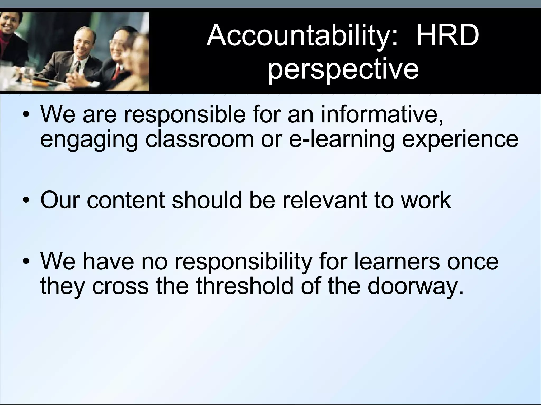 Accountability:  HRD perspective We are responsible for an informative, engaging classroom or e-learning experience Our content should be relevant to work We have no responsibility for learners once they cross the threshold of the doorway. 