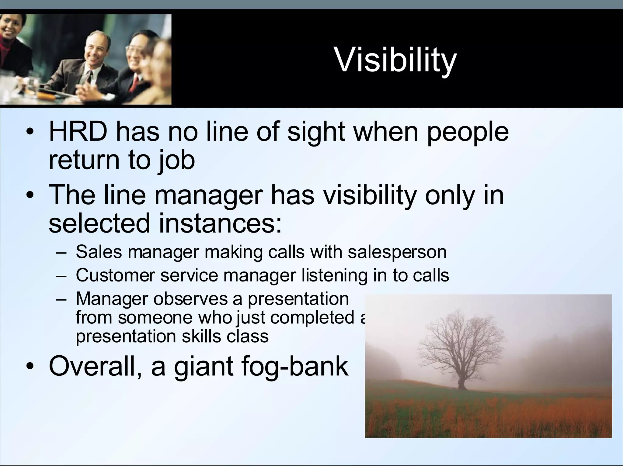 Visibility HRD has no line of sight when people return to job The line manager has visibility only in selected instances: Sales manager making calls with salesperson Customer service manager listening in to calls Manager observes a presentation  from someone who just completed a  presentation skills class Overall, a giant fog-bank 