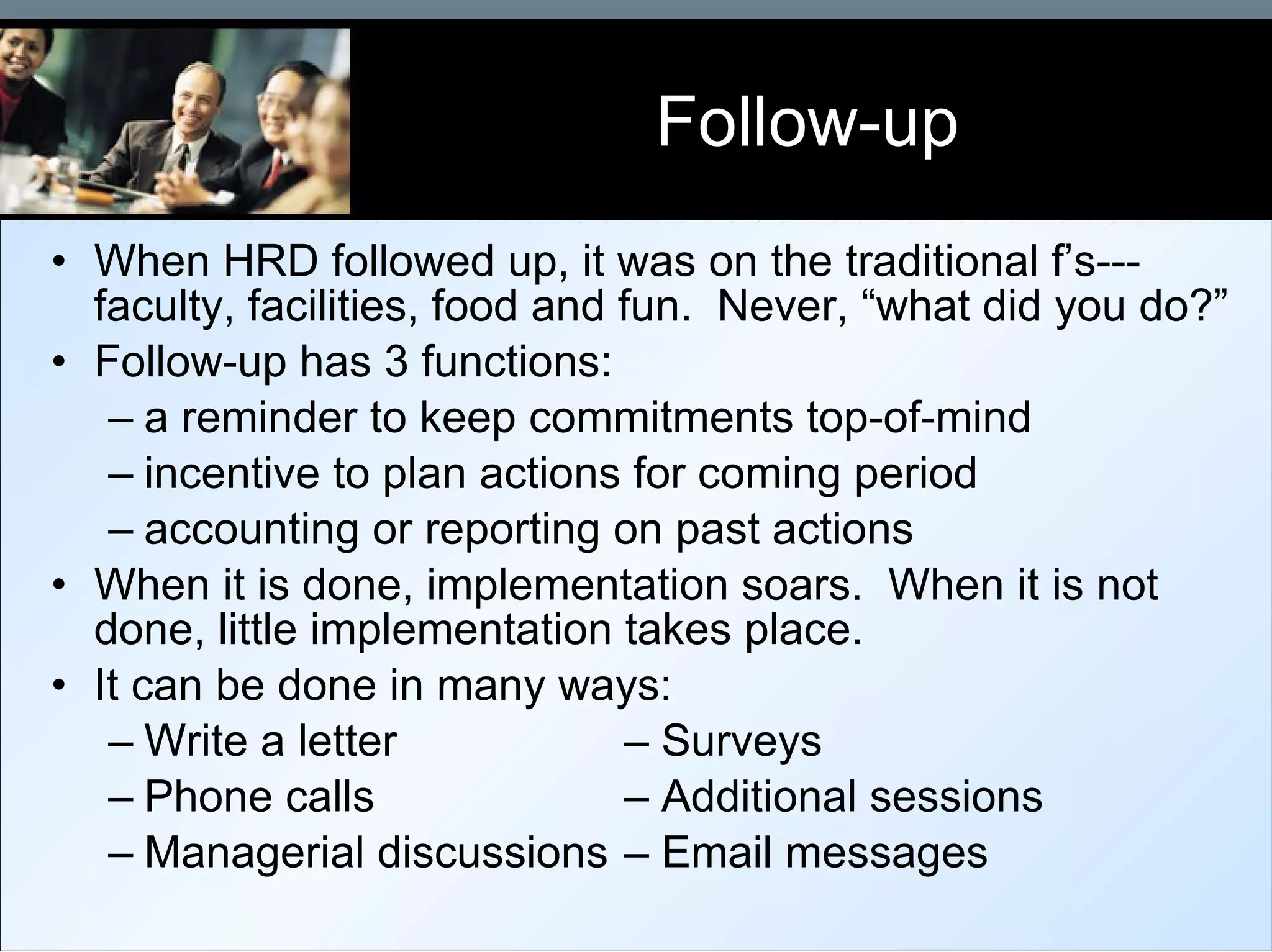 Follow-up When HRD followed up, it was on the traditional f’s---faculty, facilities, food and fun.  Never, “what did you do?” Follow-up has 3 functions: a reminder to keep commitments top-of-mind incentive to plan actions for coming period accounting or reporting on past actions When it is done, implementation soars.  When it is not done, little implementation takes place. It can be done in many ways: Write a letter – Surveys Phone calls – Additional sessions Managerial discussions – Email messages 