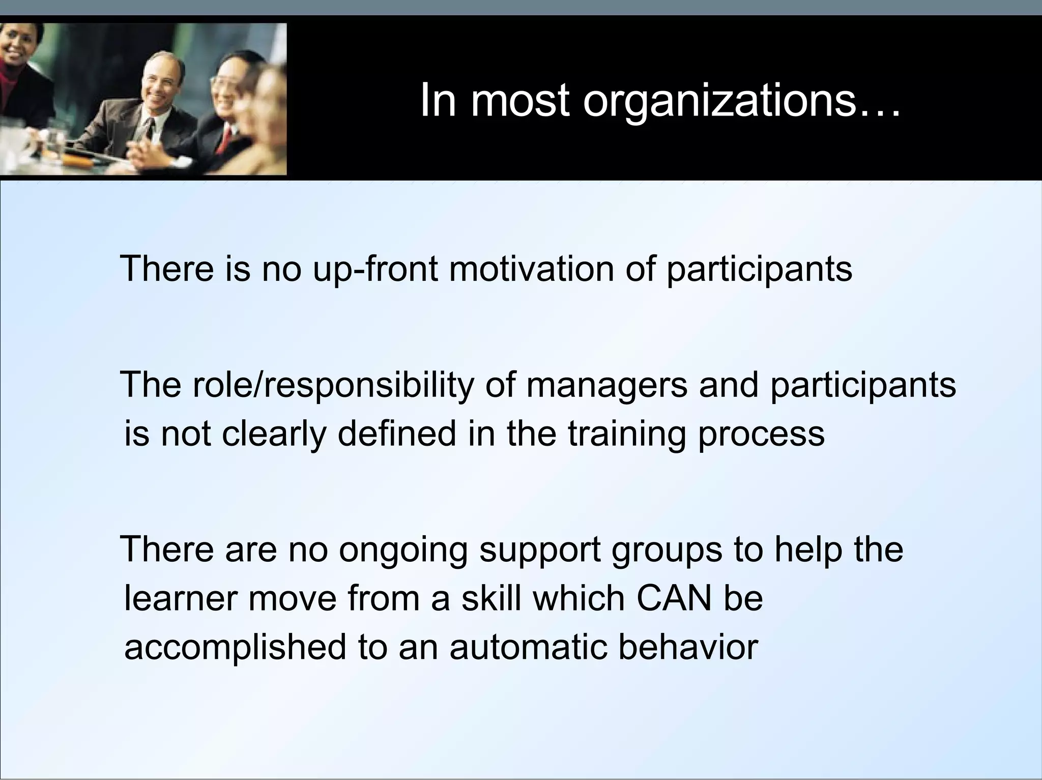 In most organizations… There is no up-front motivation of participants The role/responsibility of managers and participants is not clearly defined in the training process There are no ongoing support groups to help the learner move from a skill which CAN be accomplished to an automatic behavior 