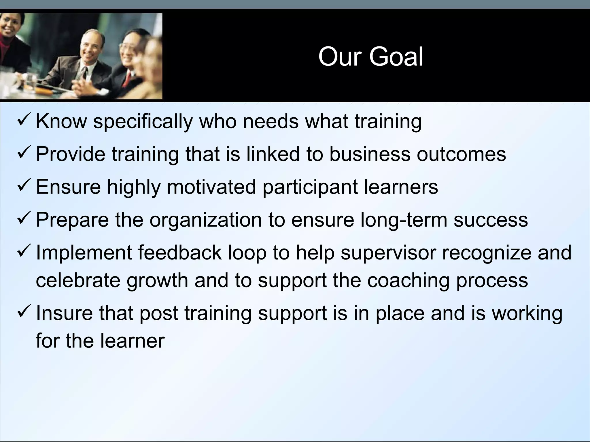 Our Goal  Know specifically who needs what training  Provide training that is linked to business outcomes Ensure highly motivated participant learners Prepare the organization to ensure long-term success Implement feedback loop to help supervisor recognize and celebrate growth and to support the coaching process Insure that post training support is in place and is working for the learner 