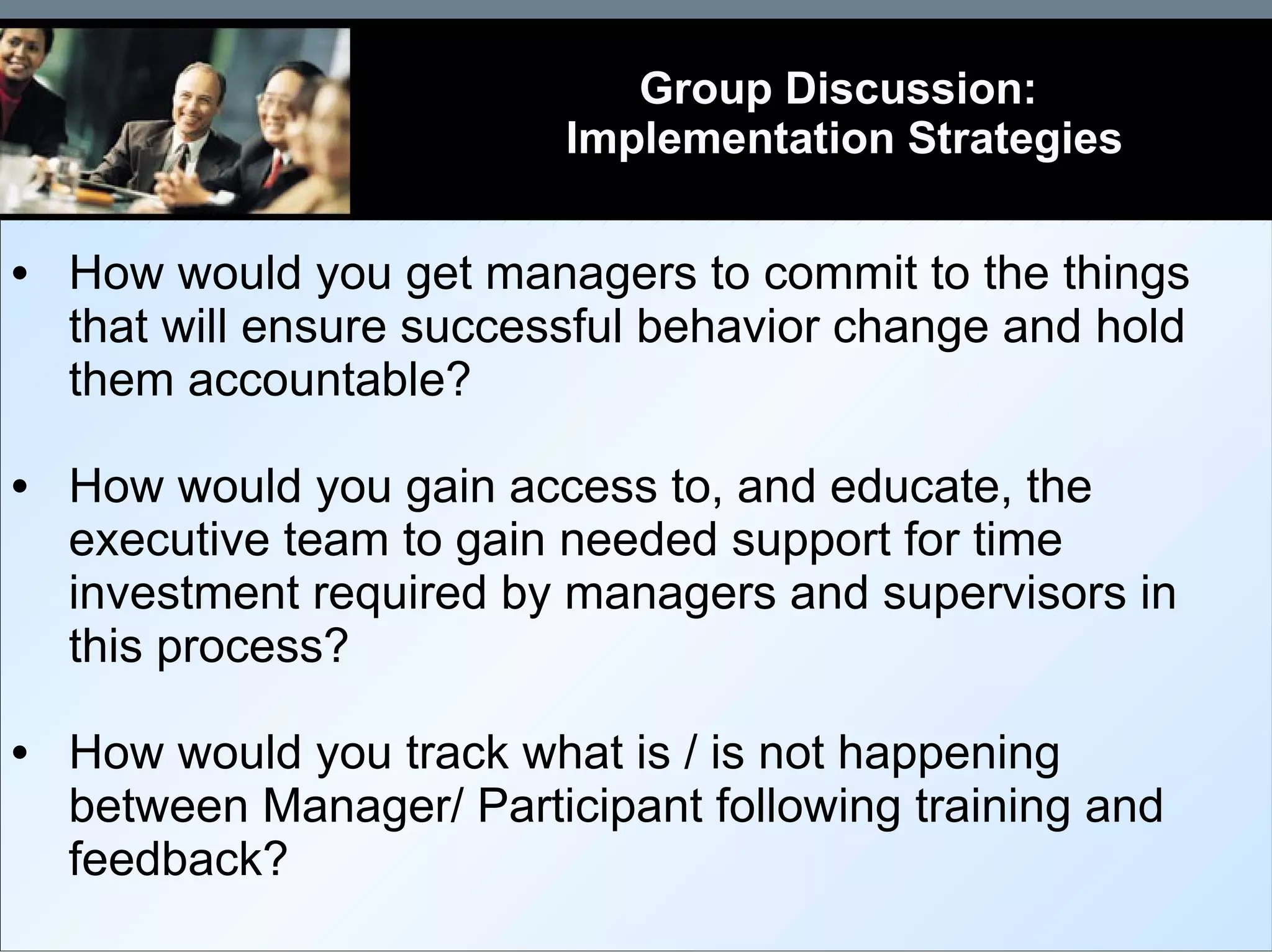 Group Discussion:  Implementation Strategies How would you get managers to commit to the things that will ensure successful behavior change and hold them accountable? How would you gain access to, and educate, the executive team to gain needed support for time investment required by managers and supervisors in this process? How would you track what is / is not happening between Manager/ Participant following training and feedback? 