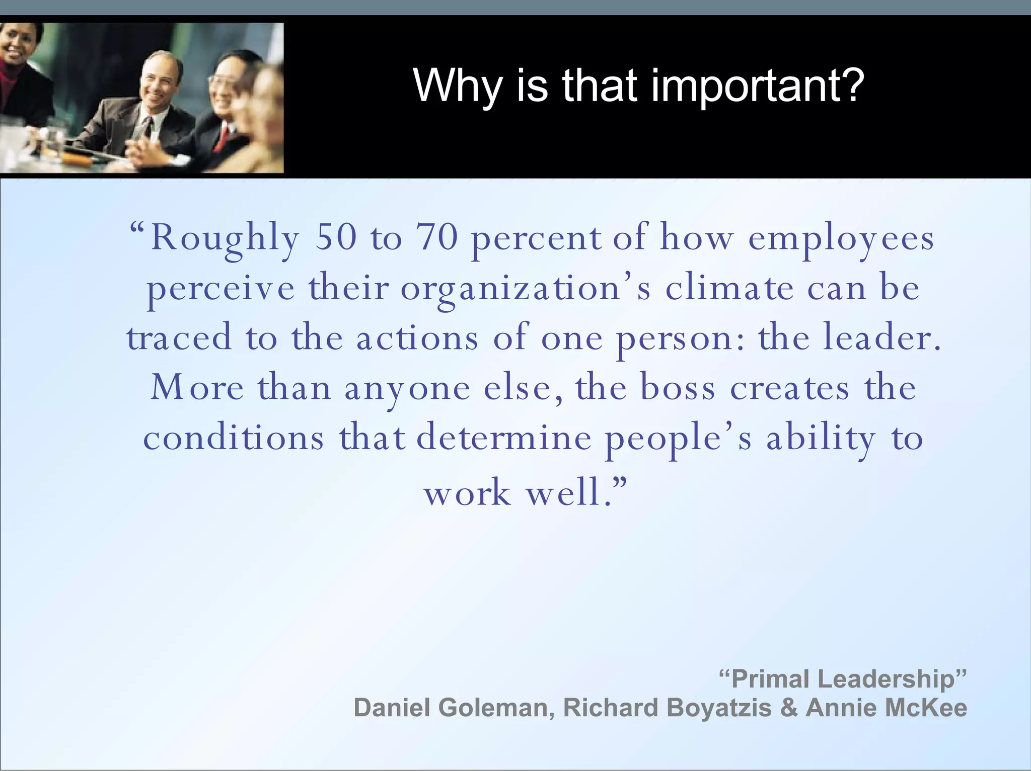 “ Primal Leadership” Daniel Goleman, Richard Boyatzis & Annie McKee “ Roughly 50 to 70 percent of how employees perceive their organization’s climate can be traced to the actions of one person: the leader. More than anyone else, the boss creates the conditions that determine people’s ability to work well.”   Why is that important? 