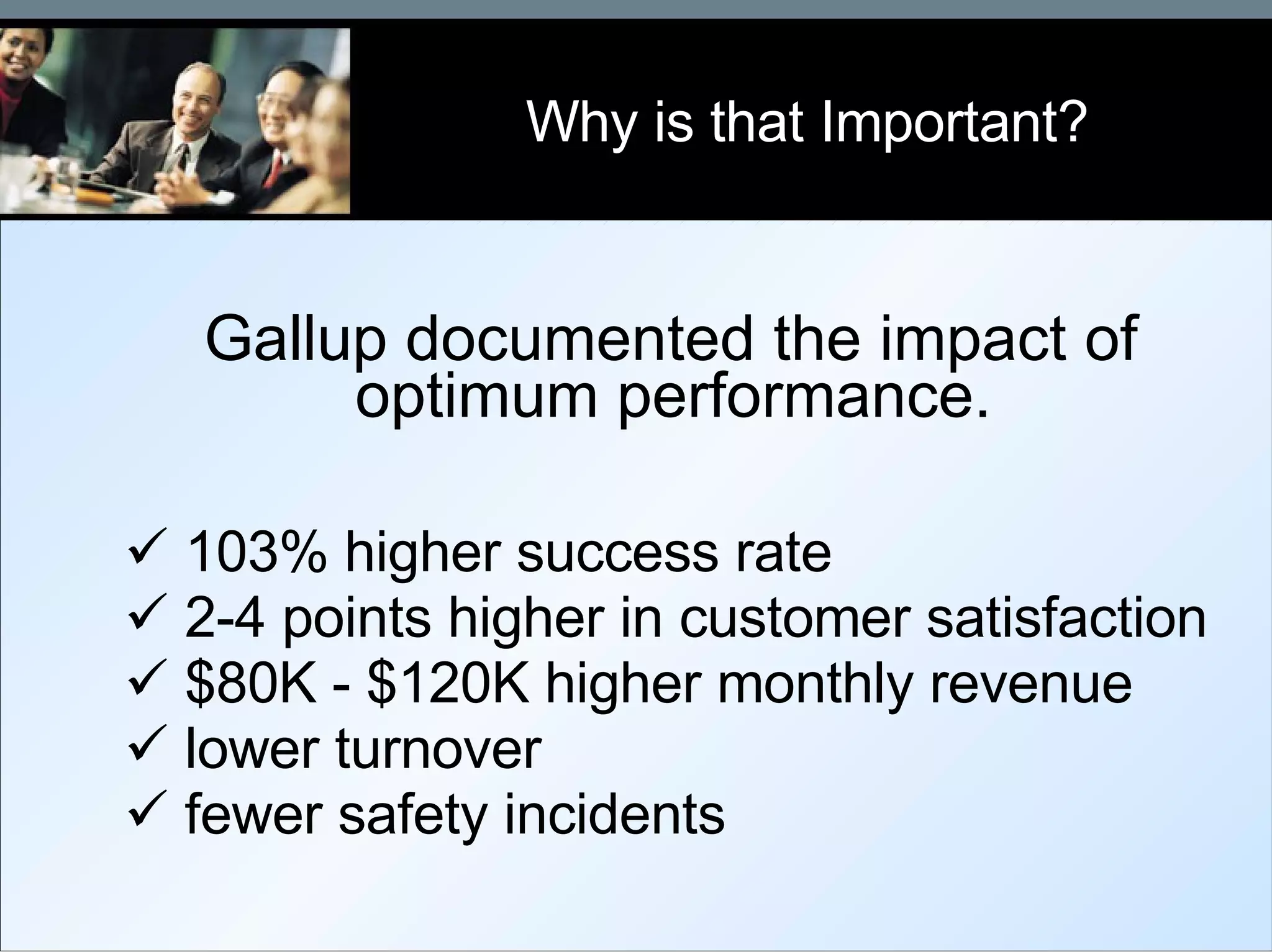 Gallup documented the impact of optimum performance. 103% higher success rate 2-4 points higher in customer satisfaction $80K - $120K higher monthly revenue  lower turnover fewer safety incidents Why is that Important? 