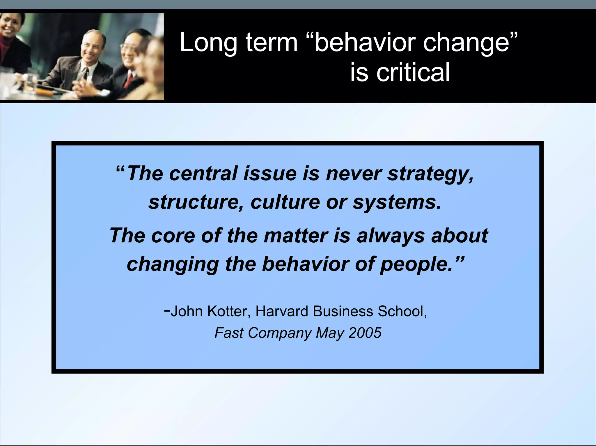 Long term “behavior change”  is critical “ The central issue is never strategy,  structure, culture or systems.  The core of the matter is always about changing the behavior of people.”  - John Kotter, Harvard Business School,  Fast Company May 2005 