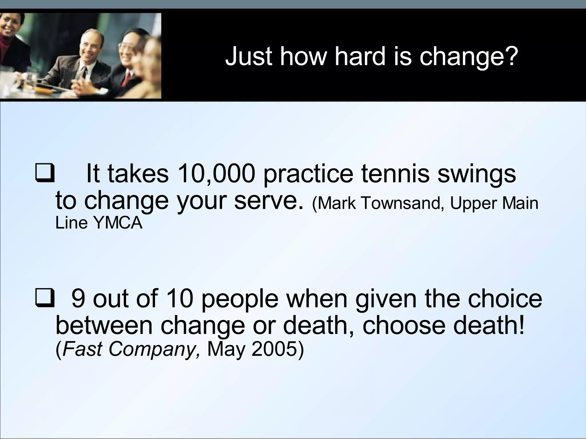 It takes 10,000 practice tennis swings to change your serve.  (Mark Townsand, Upper Main Line YMCA 9 out of 10 people when given the choice between change or death, choose death!  ( Fast Company,  May 2005)   Just how hard is change? 