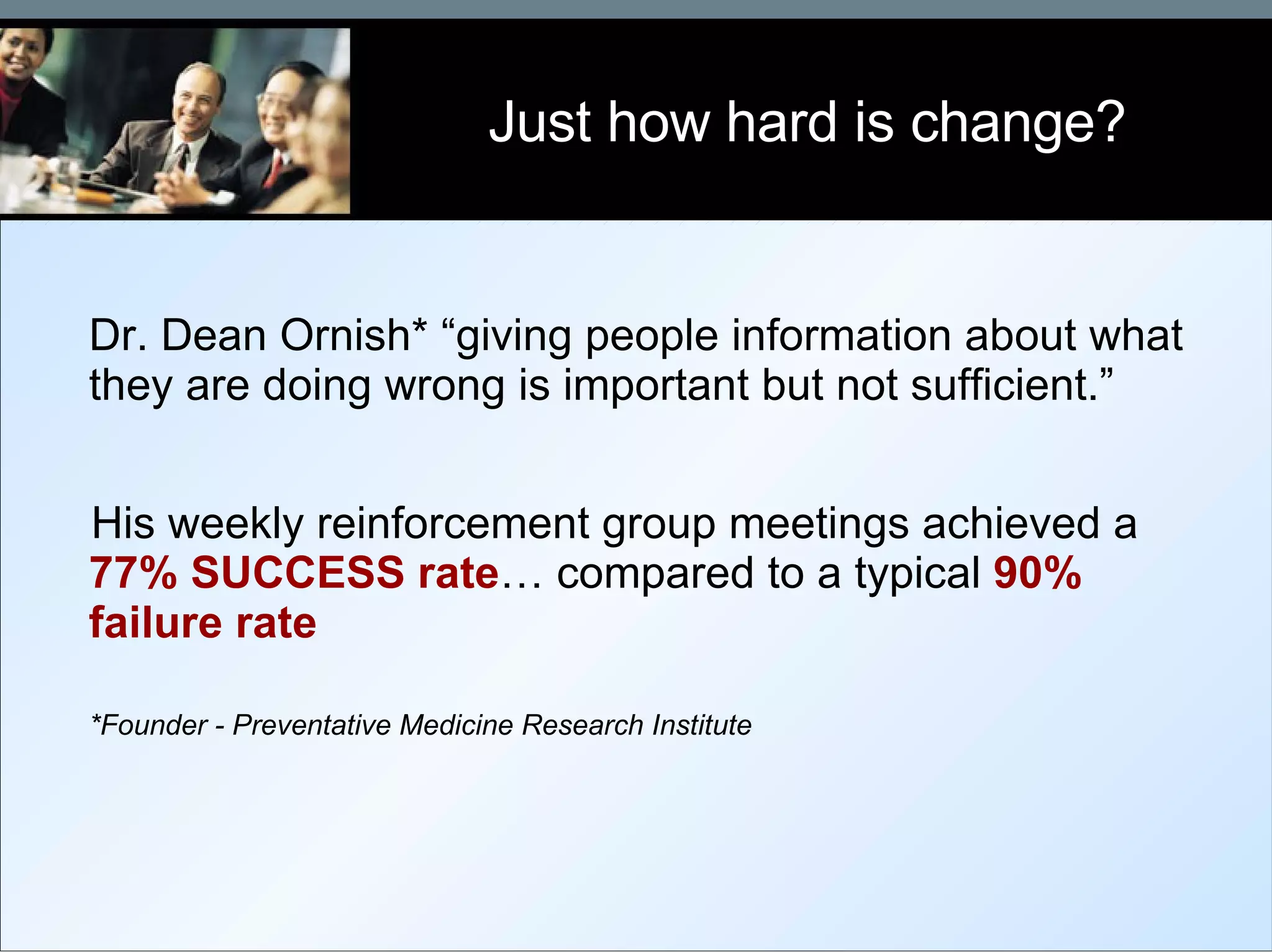 Dr. Dean Ornish* “giving people information about what they are doing wrong is important but not sufficient.” His weekly reinforcement group meetings achieved a  77% SUCCESS   rate … compared to a typical  90% failure rate *Founder - Preventative Medicine Research Institute Just how hard is change? 