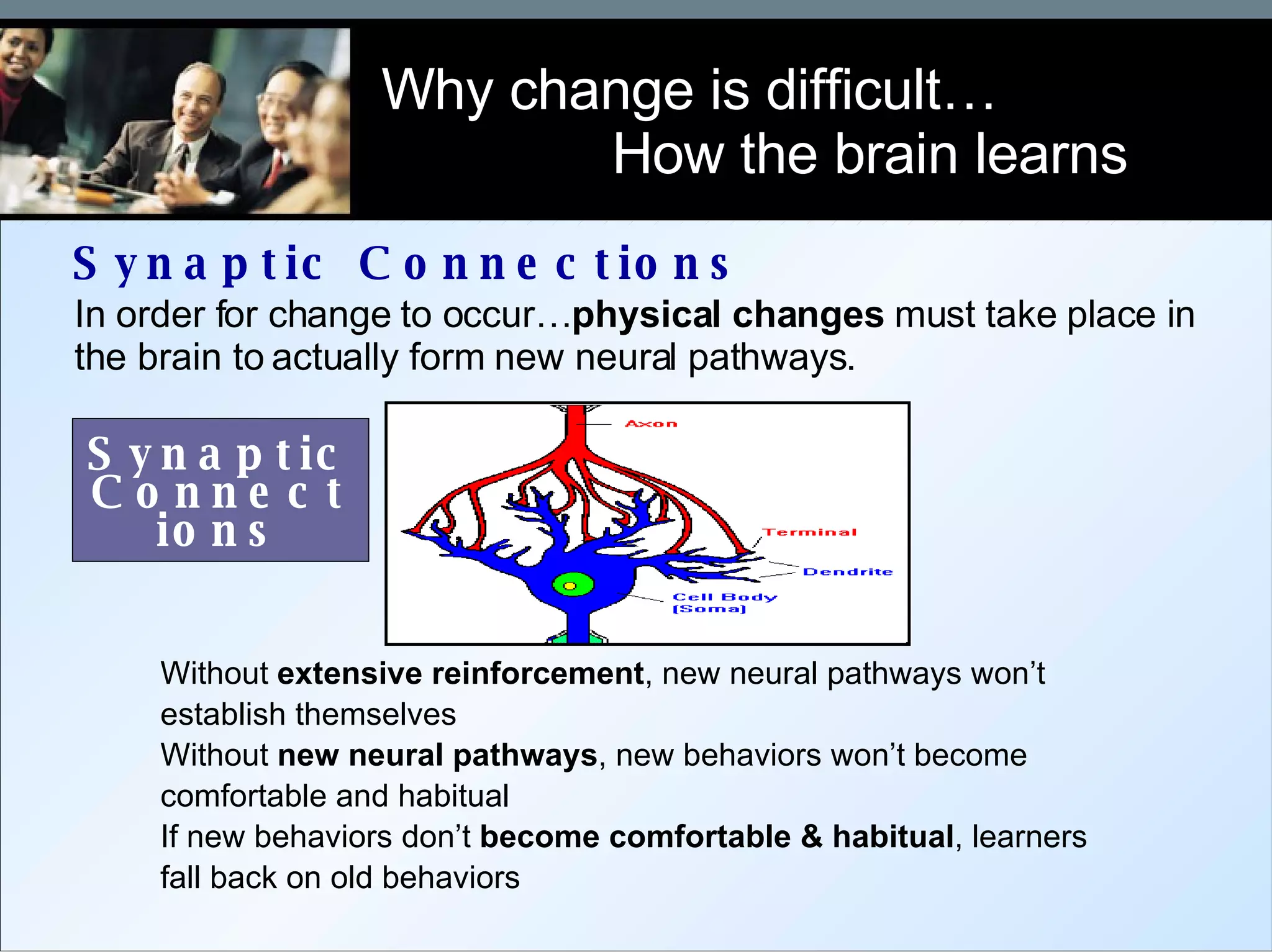 Synaptic Connections Why change is difficult…  How the brain learns In order for change to occur… physical changes  must take place in the brain to actually form new neural pathways.  Without  extensive reinforcement , new neural pathways won’t establish themselves Without  new neural pathways , new behaviors won’t become comfortable and habitual  If new behaviors don’t  become comfortable & habitual , learners fall back on old behaviors Synaptic Connections 
