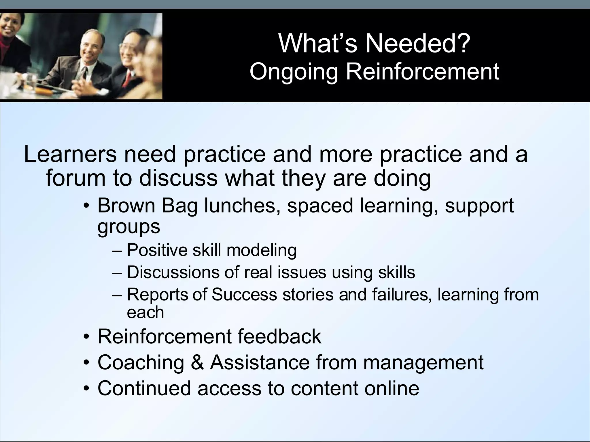 Learners need practice and more practice and a forum to discuss what they are doing Brown Bag lunches, spaced learning, support groups Positive skill modeling Discussions of real issues using skills Reports of Success stories and failures, learning from each Reinforcement feedback  Coaching & Assistance from management Continued access to content online What’s Needed? Ongoing Reinforcement 