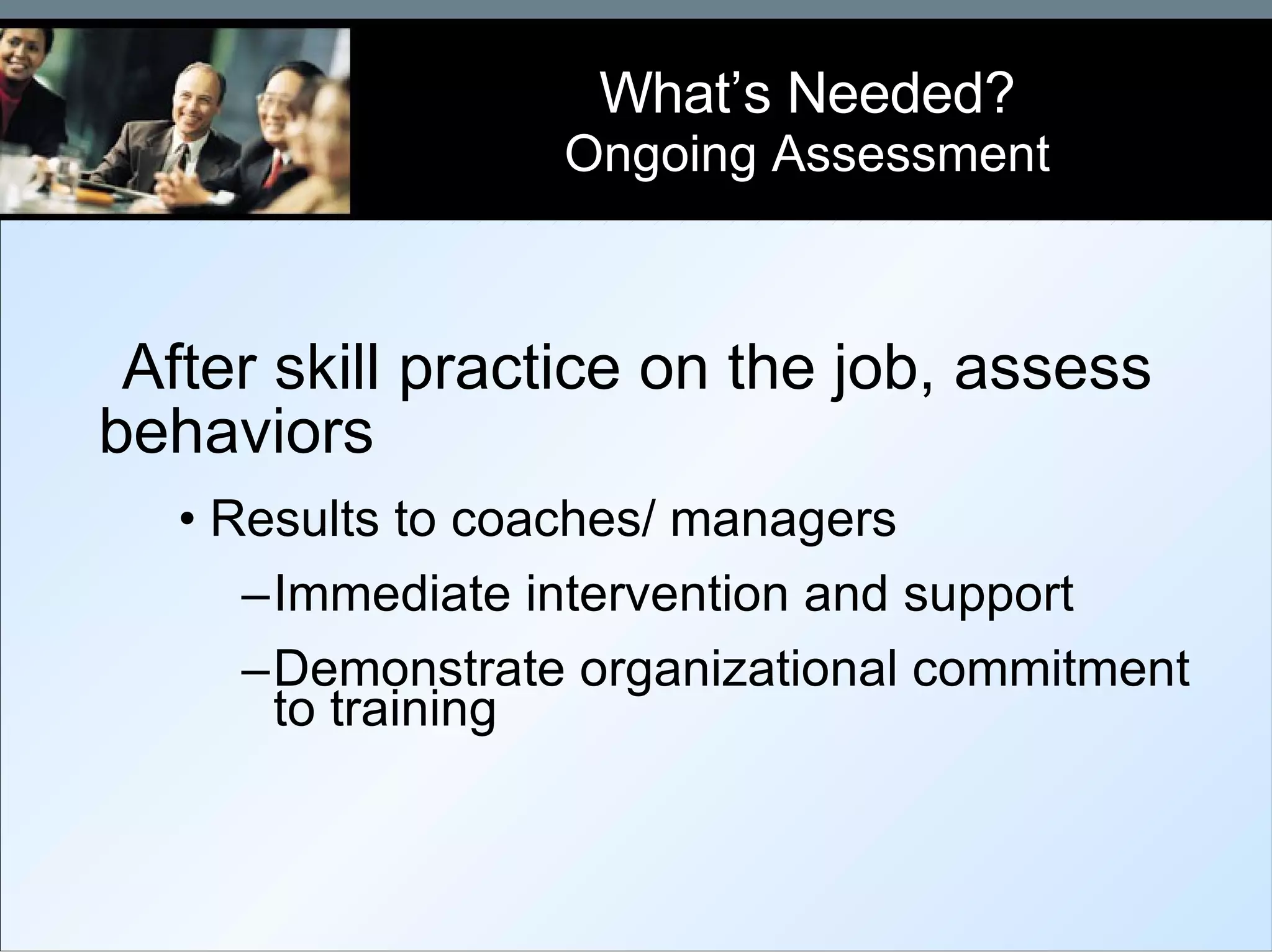 After skill practice on the job, assess behaviors Results to coaches/ managers Immediate intervention and support Demonstrate organizational commitment to training What’s Needed? Ongoing Assessment 