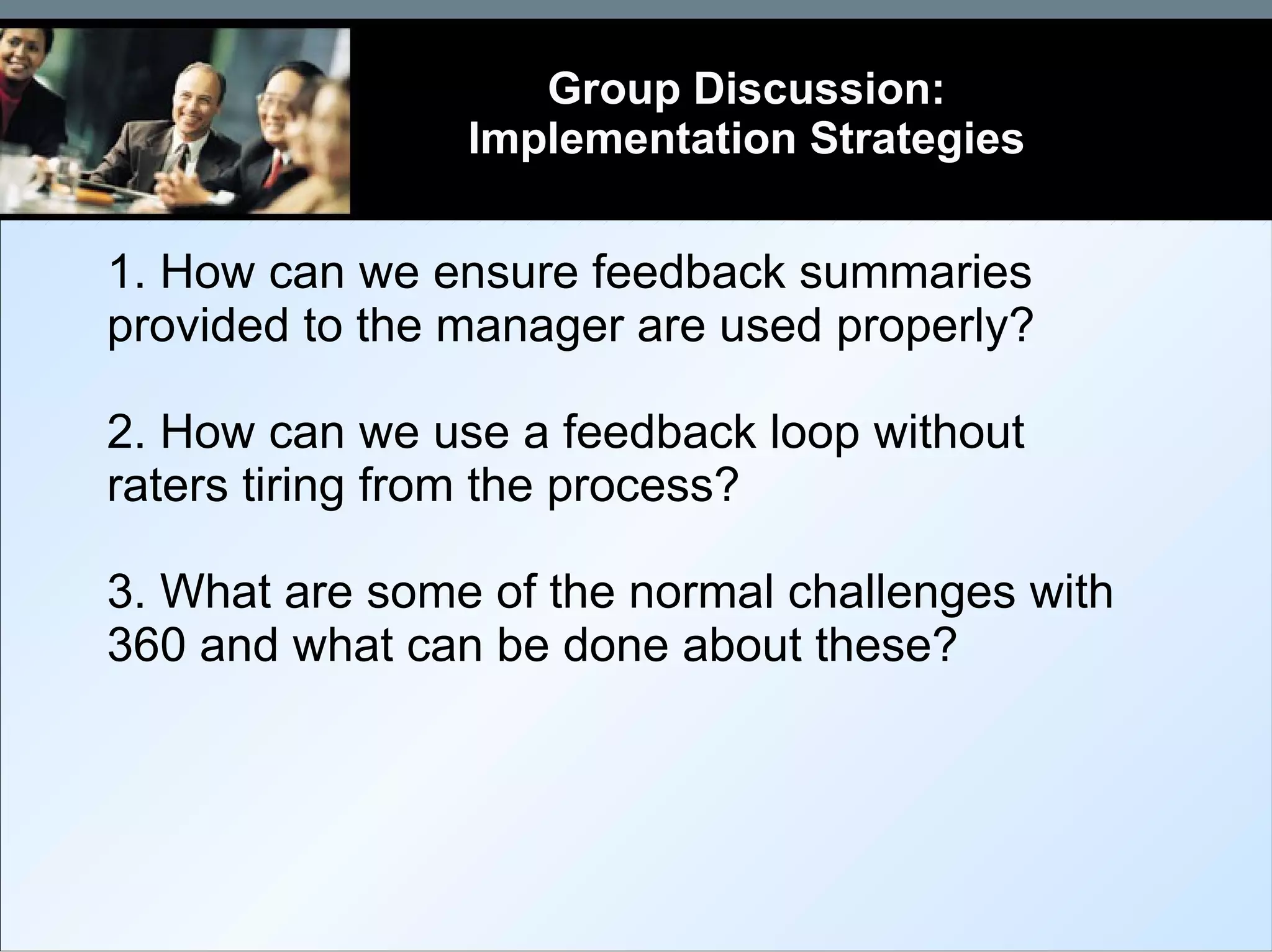 1. How can we ensure feedback summaries provided to the manager are used properly? 2. How can we use a feedback loop without raters tiring from the process? 3. What are some of the normal challenges with 360 and what can be done about these? Group Discussion: Implementation Strategies 