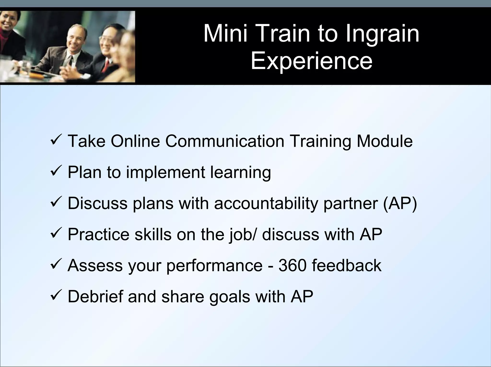 Mini Train to Ingrain Experience Take Online Communication Training Module Plan to implement learning Discuss plans with accountability partner (AP) Practice skills on the job/ discuss with AP Assess your performance - 360 feedback Debrief and share goals with AP 