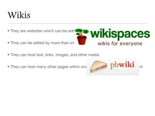 Wikis
• They are websites which can be edited quickly


• They can be edited by more than one person if the owner of the wiki desires


• They can host text, links, images, and other media


• They can host many other pages within one wiki for organization of content
 