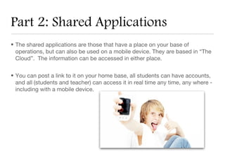 Part 2: Shared Applications
• The shared applications are those that have a place on your base of
  operations, but can also be used on a mobile device. They are based in “The
  Cloud”. The information can be accessed in either place.


• You can post a link to it on your home base, all students can have accounts,
  and all (students and teacher) can access it in real time any time, any where -
  including with a mobile device.
 