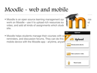 Moodle - web and mobile
• Moodle is an open source learning management system. House your course
  work on Moodle - use it to upload rich resources such as live web links and
  video, and add all kinds of assignments which students can upload on the
  site.


• Moodle helps students manage their courses with calendars, notifications,
  reminders, and discussion forums. They can do this on a computer or a
  mobile device with the Moodle app - anytime, anywhere.
 