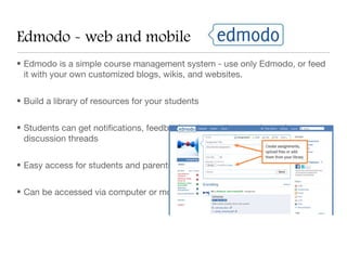 Edmodo - web and mobile
• Edmodo is a simple course management system - use only Edmodo, or feed
  it with your own customized blogs, wikis, and websites.


• Build a library of resources for your students


• Students can get notifications, feedback, ask questions, and post in
  discussion threads


• Easy access for students and parents.


• Can be accessed via computer or mobile app - any time, anywhere!
 
