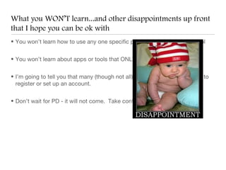 What you WON’T learn...and other disappointments up front
that I hope you can be ok with
• You won’t learn how to use any one specific piece of software or web tool


• You won’t learn about apps or tools that ONLY work on the iPad


• I’m going to tell you that many (though not all) new web tools require you to
  register or set up an account.


• Don’t wait for PD - it will not come. Take control of you own learning!
 