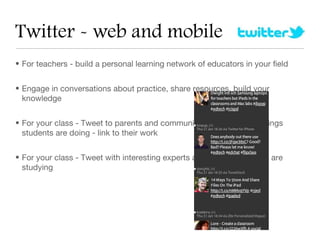 Twitter - web and mobile
• For teachers - build a personal learning network of educators in your field


• Engage in conversations about practice, share resources, build your
  knowledge


• For your class - Tweet to parents and community about the great things
  students are doing - link to their work


• For your class - Tweet with interesting experts about something you are
  studying
 