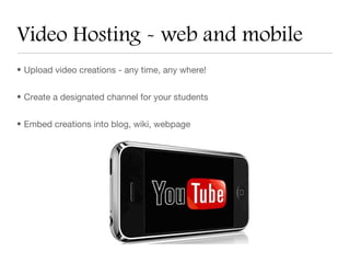 Video Hosting - web and mobile
• Upload video creations - any time, any where!


• Create a designated channel for your students


• Embed creations into blog, wiki, webpage
 