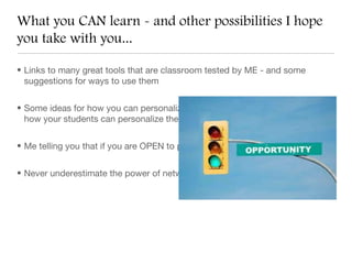 What you CAN learn - and other possibilities I hope
you take with you...

• Links to many great tools that are classroom tested by ME - and some
  suggestions for ways to use them


• Some ideas for how you can personalize these tools for your classroom, and
  how your students can personalize them too


• Me telling you that if you are OPEN to possibilities, great things can happen!


• Never underestimate the power of networking!
 