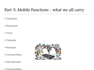 Part 3: Mobile Functions - what we all carry
• Calculator


• Stopwatch


• Timer


• Calendar


• Notepad


• Camera/Video


• Mic/Recorder


• Camera/Video
 