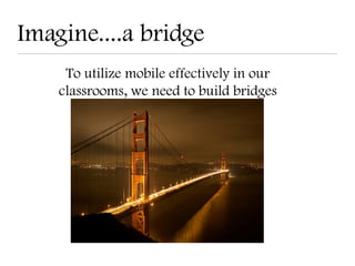 Imagine....a bridge
     To utilize mobile effectively in our
    classrooms, we need to build bridges
 