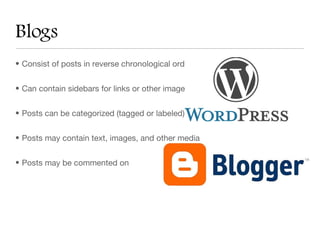 Blogs
• Consist of posts in reverse chronological order


• Can contain sidebars for links or other images or media


• Posts can be categorized (tagged or labeled) and made search-able


• Posts may contain text, images, and other media


• Posts may be commented on
 