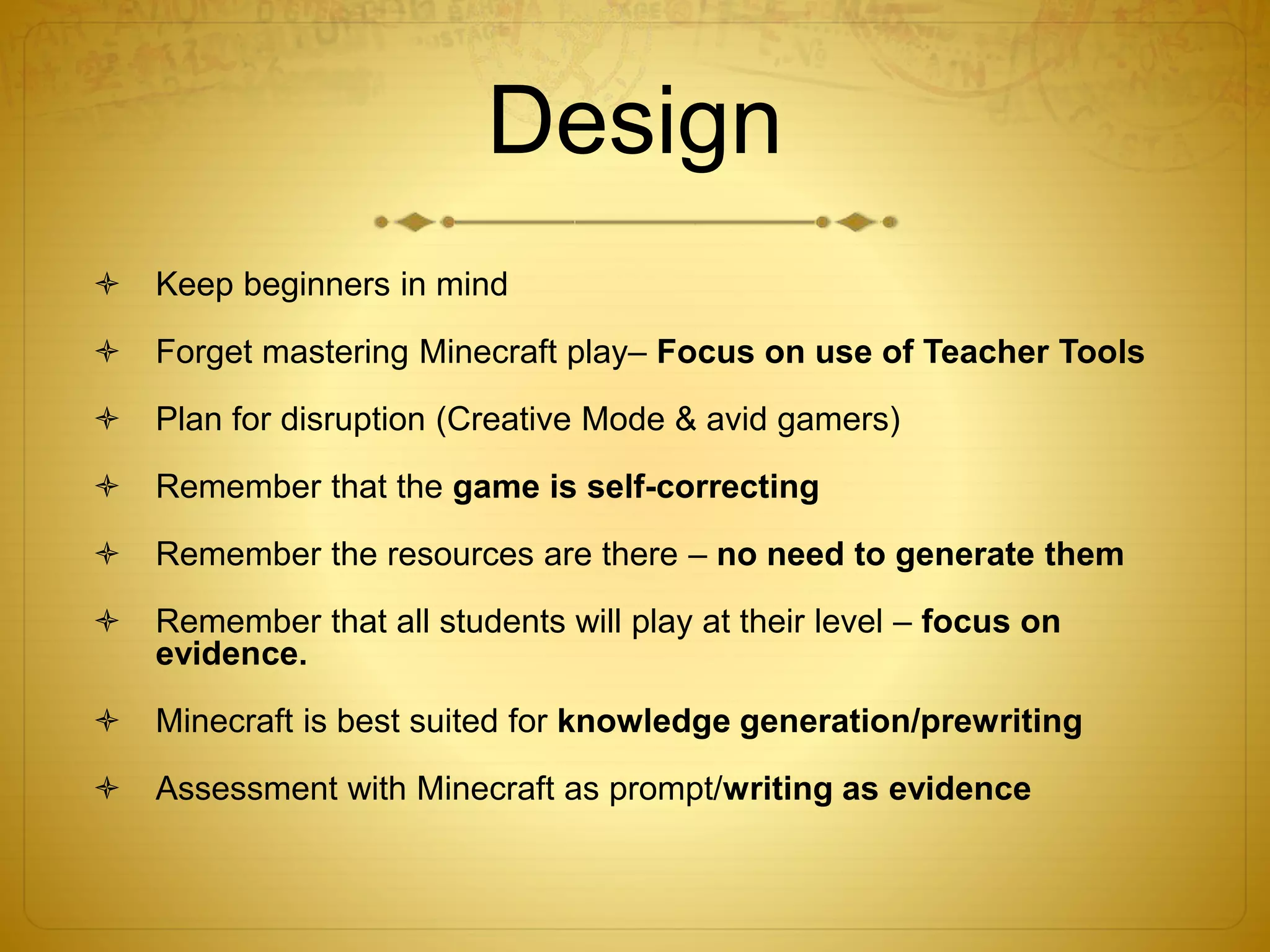 Design
 Keep beginners in mind
 Forget mastering Minecraft play– Focus on use of Teacher Tools
 Plan for disruption (Creative Mode & avid gamers)
 Remember that the game is self-correcting
 Remember the resources are there – no need to generate them
 Remember that all students will play at their level – focus on
evidence.
 Minecraft is best suited for knowledge generation/prewriting
 Assessment with Minecraft as prompt/writing as evidence
 