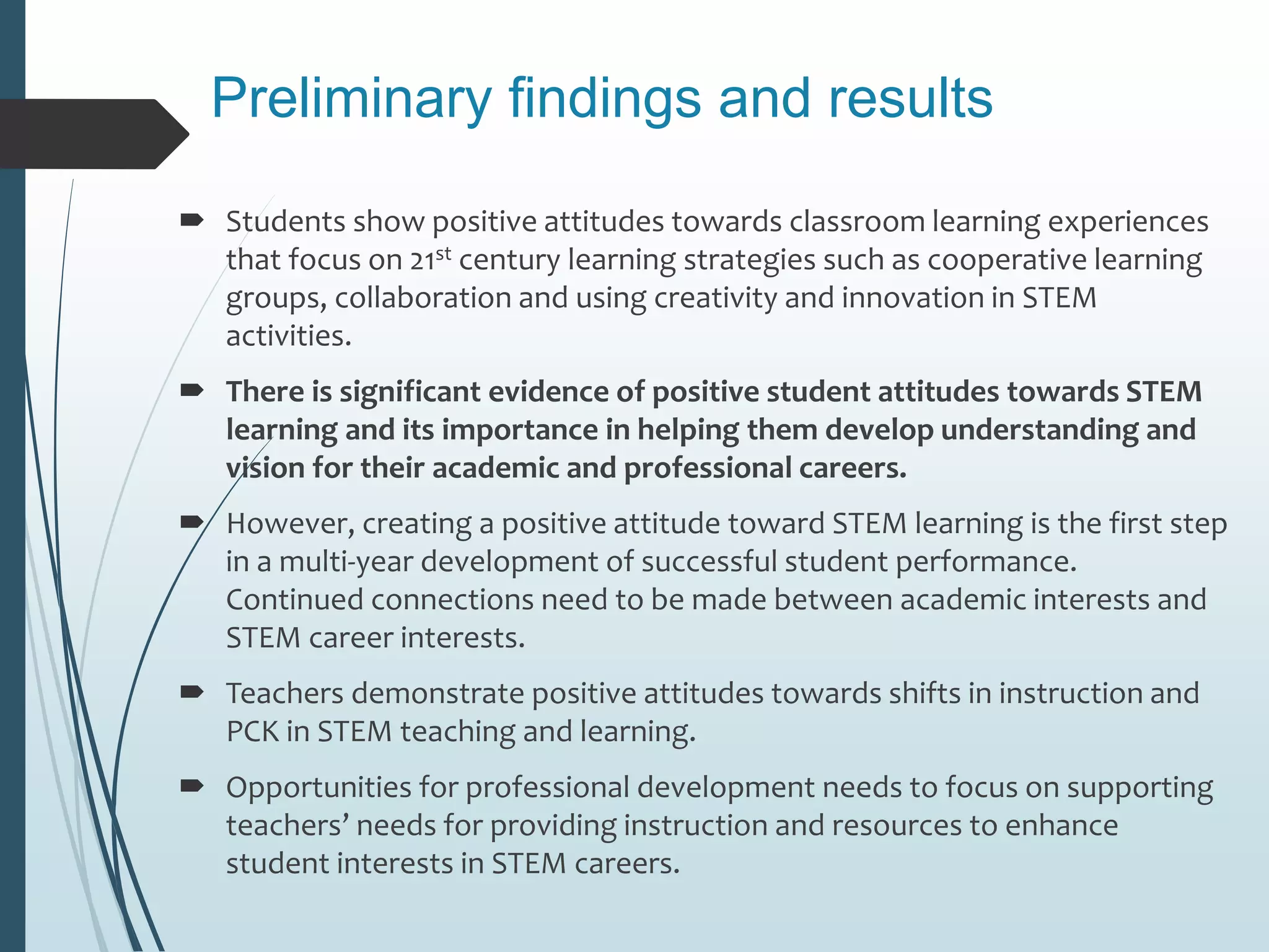 Preliminary findings and results
 Students show positive attitudes towards classroom learning experiences
that focus on 21st century learning strategies such as cooperative learning
groups, collaboration and using creativity and innovation in STEM
activities.
 There is significant evidence of positive student attitudes towards STEM
learning and its importance in helping them develop understanding and
vision for their academic and professional careers.
 However, creating a positive attitude toward STEM learning is the first step
in a multi-year development of successful student performance.
Continued connections need to be made between academic interests and
STEM career interests.
 Teachers demonstrate positive attitudes towards shifts in instruction and
PCK in STEM teaching and learning.
 Opportunities for professional development needs to focus on supporting
teachers’ needs for providing instruction and resources to enhance
student interests in STEM careers.
 