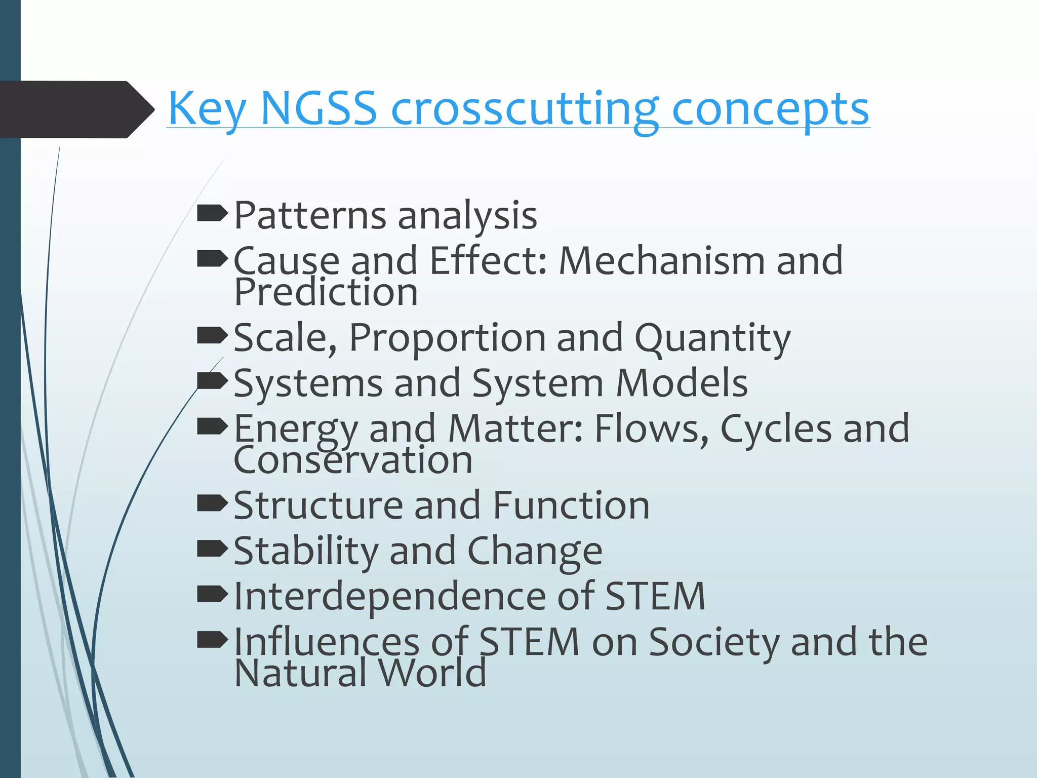 Key NGSS crosscutting concepts
Patterns analysis
Cause and Effect: Mechanism and
Prediction
Scale, Proportion and Quantity
Systems and System Models
Energy and Matter: Flows, Cycles and
Conservation
Structure and Function
Stability and Change
Interdependence of STEM
Influences of STEM on Society and the
Natural World
 