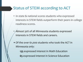 Status of STEM according to ACT
• In state & national scores students who expressed
interests in STEM fields outperform their peers in college
readiness scores.
• Almost 50% of all Minnesota students expressed
interests in STEM fields and careers.
• Of the over 61,000 students who took the ACT in
Minnesota only:
135 expressed interest in Math Education
65 expressed interest in Science Education
 