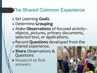 The Shared Common Experience
● Set Learning Goals
● Determine Grouping
● Make Observations of focused activity–
objects, pictures, primary documents,
selected text, or applications,
● Record Questions developed from the
shared experience.
● Share Observations &
Questions
● Research to find
answers.
 